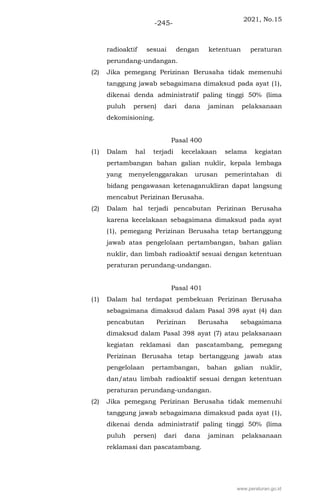 2021, No.15
-245-
radioaktif sesuai dengan ketentuan peraturan
perundang-undangan.
(2) Jika pemegang Perizinan Berusaha tidak memenuhi
tanggung jawab sebagaimana dimaksud pada ayat (1),
dikenai denda administratif paling tinggi 50% (lima
puluh persen) dari dana jaminan pelaksanaan
dekomisioning.
Pasal 400
(1) Dalam hal terjadi kecelakaan selama kegiatan
pertambangan bahan galian nuklir, kepala lembaga
yang menyelenggarakan urusan pemerintahan di
bidang pengawasan ketenaganukliran dapat langsung
mencabut Perizinan Berusaha.
(2) Dalam hal terjadi pencabutan Perizinan Berusaha
karena kecelakaan sebagaimana dimaksud pada ayat
(1), pemegang Perizinan Berusaha tetap bertanggung
jawab atas pengelolaan pertambangan, bahan galian
nuklir, dan limbah radioaktif sesuai dengan ketentuan
peraturan perundang-undangan.
Pasal 401
(1) Dalam hal terdapat pembekuan Perizinan Berusaha
sebagaimana dimaksud dalam Pasal 398 ayat (4) dan
pencabutan Perizinan Berusaha sebagaimana
dimaksud dalam Pasal 398 ayat (7) atau pelaksanaan
kegiatan reklamasi dan pascatambang, pemegang
Perizinan Berusaha tetap bertanggung jawab atas
pengelolaan pertambangan, bahan galian nuklir,
dan/atau limbah radioaktif sesuai dengan ketentuan
peraturan perundang-undangan.
(2) Jika pemegang Perizinan Berusaha tidak memenuhi
tanggung jawab sebagaimana dimaksud pada ayat (1),
dikenai denda administratif paling tinggi 50% (lima
puluh persen) dari dana jaminan pelaksanaan
reklamasi dan pascatambang.
www.peraturan.go.id
 