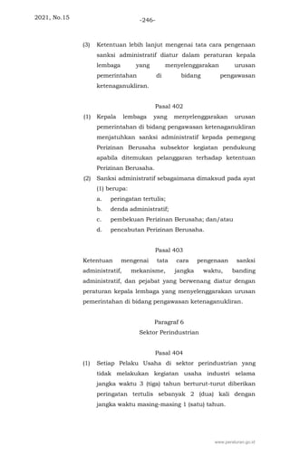 2021, No.15 -246-
(3) Ketentuan lebih lanjut mengenai tata cara pengenaan
sanksi administratif diatur dalam peraturan kepala
lembaga yang menyelenggarakan urusan
pemerintahan di bidang pengawasan
ketenaganukliran.
Pasal 402
(1) Kepala lembaga yang menyelenggarakan urusan
pemerintahan di bidang pengawasan ketenaganukliran
menjatuhkan sanksi administratif kepada pemegang
Perizinan Berusaha subsektor kegiatan pendukung
apabila ditemukan pelanggaran terhadap ketentuan
Perizinan Berusaha.
(2) Sanksi administratif sebagaimana dimaksud pada ayat
(1) berupa:
a. peringatan tertulis;
b. denda administratif;
c. pembekuan Perizinan Berusaha; dan/atau
d. pencabutan Perizinan Berusaha.
Pasal 403
Ketentuan mengenai tata cara pengenaan sanksi
administratif, mekanisme, jangka waktu, banding
administratif, dan pejabat yang berwenang diatur dengan
peraturan kepala lembaga yang menyelenggarakan urusan
pemerintahan di bidang pengawasan ketenaganukliran.
Paragraf 6
Sektor Perindustrian
Pasal 404
(1) Setiap Pelaku Usaha di sektor perindustrian yang
tidak melakukan kegiatan usaha industri selama
jangka waktu 3 (tiga) tahun berturut-turut diberikan
peringatan tertulis sebanyak 2 (dua) kali dengan
jangka waktu masing-masing 1 (satu) tahun.
www.peraturan.go.id
 