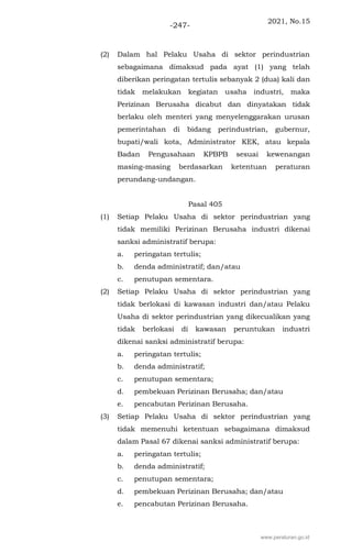 2021, No.15
-247-
(2) Dalam hal Pelaku Usaha di sektor perindustrian
sebagaimana dimaksud pada ayat (1) yang telah
diberikan peringatan tertulis sebanyak 2 (dua) kali dan
tidak melakukan kegiatan usaha industri, maka
Perizinan Berusaha dicabut dan dinyatakan tidak
berlaku oleh menteri yang menyelenggarakan urusan
pemerintahan di bidang perindustrian, gubernur,
bupati/wali kota, Administrator KEK, atau kepala
Badan Pengusahaan KPBPB sesuai kewenangan
masing-masing berdasarkan ketentuan peraturan
perundang-undangan.
Pasal 405
(1) Setiap Pelaku Usaha di sektor perindustrian yang
tidak memiliki Perizinan Berusaha industri dikenai
sanksi administratif berupa:
a. peringatan tertulis;
b. denda administratif; dan/atau
c. penutupan sementara.
(2) Setiap Pelaku Usaha di sektor perindustrian yang
tidak berlokasi di kawasan industri dan/atau Pelaku
Usaha di sektor perindustrian yang dikecualikan yang
tidak berlokasi di kawasan peruntukan industri
dikenai sanksi administratif berupa:
a. peringatan tertulis;
b. denda administratif;
c. penutupan sementara;
d. pembekuan Perizinan Berusaha; dan/atau
e. pencabutan Perizinan Berusaha.
(3) Setiap Pelaku Usaha di sektor perindustrian yang
tidak memenuhi ketentuan sebagaimana dimaksud
dalam Pasal 67 dikenai sanksi administratif berupa:
a. peringatan tertulis;
b. denda administratif;
c. penutupan sementara;
d. pembekuan Perizinan Berusaha; dan/atau
e. pencabutan Perizinan Berusaha.
www.peraturan.go.id
 
