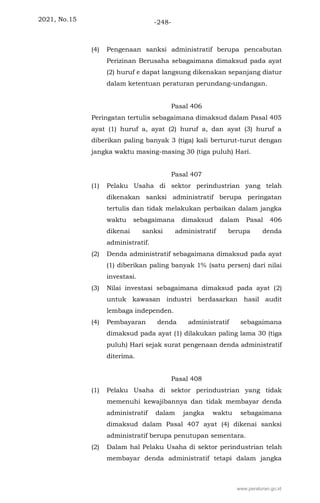 2021, No.15 -248-
(4) Pengenaan sanksi administratif berupa pencabutan
Perizinan Berusaha sebagaimana dimaksud pada ayat
(2) huruf e dapat langsung dikenakan sepanjang diatur
dalam ketentuan peraturan perundang-undangan.
Pasal 406
Peringatan tertulis sebagaimana dimaksud dalam Pasal 405
ayat (1) huruf a, ayat (2) huruf a, dan ayat (3) huruf a
diberikan paling banyak 3 (tiga) kali berturut-turut dengan
jangka waktu masing-masing 30 (tiga puluh) Hari.
Pasal 407
(1) Pelaku Usaha di sektor perindustrian yang telah
dikenakan sanksi administratif berupa peringatan
tertulis dan tidak melakukan perbaikan dalam jangka
waktu sebagaimana dimaksud dalam Pasal 406
dikenai sanksi administratif berupa denda
administratif.
(2) Denda administratif sebagaimana dimaksud pada ayat
(1) diberikan paling banyak 1% (satu persen) dari nilai
investasi.
(3) Nilai investasi sebagaimana dimaksud pada ayat (2)
untuk kawasan industri berdasarkan hasil audit
lembaga independen.
(4) Pembayaran denda administratif sebagaimana
dimaksud pada ayat (1) dilakukan paling lama 30 (tiga
puluh) Hari sejak surat pengenaan denda administratif
diterima.
Pasal 408
(1) Pelaku Usaha di sektor perindustrian yang tidak
memenuhi kewajibannya dan tidak membayar denda
administratif dalam jangka waktu sebagaimana
dimaksud dalam Pasal 407 ayat (4) dikenai sanksi
administratif berupa penutupan sementara.
(2) Dalam hal Pelaku Usaha di sektor perindustrian telah
membayar denda administratif tetapi dalam jangka
www.peraturan.go.id
 