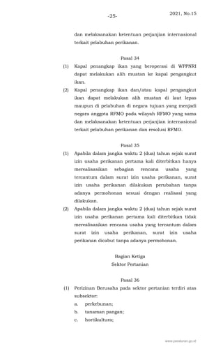 2021, No.15
-25-
dan melaksanakan ketentuan perjanjian internasional
terkait pelabuhan perikanan.
Pasal 34
(1) Kapal penangkap ikan yang beroperasi di WPPNRI
dapat melakukan alih muatan ke kapal pengangkut
ikan.
(2) Kapal penangkap ikan dan/atau kapal pengangkut
ikan dapat melakukan alih muatan di laut lepas
maupun di pelabuhan di negara tujuan yang menjadi
negara anggota RFMO pada wilayah RFMO yang sama
dan melaksanakan ketentuan perjanjian internasional
terkait pelabuhan perikanan dan resolusi RFMO.
Pasal 35
(1) Apabila dalam jangka waktu 2 (dua) tahun sejak surat
izin usaha perikanan pertama kali diterbitkan hanya
merealisasikan sebagian rencana usaha yang
tercantum dalam surat izin usaha perikanan, surat
izin usaha perikanan dilakukan perubahan tanpa
adanya permohonan sesuai dengan realisasi yang
dilakukan.
(2) Apabila dalam jangka waktu 2 (dua) tahun sejak surat
izin usaha perikanan pertama kali diterbitkan tidak
merealisasikan rencana usaha yang tercantum dalam
surat izin usaha perikanan, surat izin usaha
perikanan dicabut tanpa adanya permohonan.
Bagian Ketiga
Sektor Pertanian
Pasal 36
(1) Perizinan Berusaha pada sektor pertanian terdiri atas
subsektor:
a. perkebunan;
b. tanaman pangan;
c. hortikultura;
www.peraturan.go.id
 