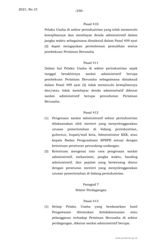 2021, No.15 -250-
Pasal 410
Pelaku Usaha di sektor perindustrian yang telah memenuhi
kewajibannya dan membayar denda administratif dalam
jangka waktu sebagaimana dimaksud dalam Pasal 409 ayat
(2) dapat mengajukan permohonan pemulihan status
pembekuan Perizinan Berusaha.
Pasal 411
Dalam hal Pelaku Usaha di sektor perindustrian sejak
tanggal berakhirnya sanksi administratif berupa
pembekuan Perizinan Berusaha sebagaimana dimaksud
dalam Pasal 409 ayat (2) tidak memenuhi kewajibannya
dan/atau tidak membayar denda administratif dikenai
sanksi administratif berupa pencabutan Perizinan
Berusaha.
Pasal 412
(1) Pengenaan sanksi administratif sektor perindustrian
dilaksanakan oleh menteri yang menyelenggarakan
urusan pemerintahan di bidang perindustrian,
gubernur, bupati/wali kota, Administrator KEK, atau
kepala Badan Pengusahaan KPBPB sesuai dengan
ketentuan peraturan perundang-undangan.
(2) Ketentuan mengenai tata cara pengenaan sanksi
administratif, mekanisme, jangka waktu, banding
administratif, dan pejabat yang berwenang diatur
dengan peraturan menteri yang menyelenggarakan
urusan pemerintahan di bidang perindustrian.
Paragraf 7
Sektor Perdagangan
Pasal 413
(1) Setiap Pelaku Usaha yang berdasarkan hasil
Pengawasan ditemukan ketidaksesuaian atau
pelanggaran terhadap Perizinan Berusaha di sektor
perdagangan, dikenai sanksi administratif berupa:
www.peraturan.go.id
 