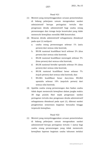 2021, No.15
-257-
Pasal 421
(1) Menteri yang menyelenggarakan urusan pemerintahan
di bidang pekerjaan umum mengenakan sanksi
administratif berupa peringatan tertulis dan
pengenaan denda administratif bagi usaha orang
perseorangan dan tenaga kerja konstruksi yang tidak
memenuhi kewajiban memiliki SKK konstruksi.
(2) Besaran denda administratif sebagaimana dimaksud
pada ayat (1) meliputi:
a. usaha orang perseorangan sebesar 1% (satu
persen) dari semua nilai kontrak;
b. BUJK nasional kualifikasi kecil sebesar 2% (dua
persen) dari semua nilai kontrak;
c. BUJK nasional kualifikasi menengah sebesar 5%
(lima persen) dari semua nilai kontrak;
d. BUJK nasional bersifat spesialis sebesar 5% (lima
persen) dari semua nilai kontrak;
e. BUJK nasional kualifikasi besar sebesar 7%
(tujuh persen) dari semua nilai kontrak; dan
f. BUJKA kualifikasi besar dan/atau BUJKA
spesialis sebesar 10% (sepuluh persen) dari
semua nilai kontrak.
(3) Apabila usaha orang perseorangan dan badan usaha
tidak dapat memenuhi kewajiban dalam jangka waktu
30 (tiga puluh) Hari sejak pengenaan sanksi
peringatan tertulis dan pengenaan denda administratif
sebagaimana dimaksud pada ayat (1), dikenai sanksi
penghentian sementara kegiatan berusaha hingga
terpenuhi kewajiban.
Pasal 422
(1) Menteri yang menyelenggarakan urusan pemerintahan
di bidang pekerjaan umum mengenakan sanksi
administratif berupa peringatan tertulis 1 (satu) bagi
usaha orang perseorangan yang tidak memenuhi
kewajiban laporan kegiatan usaha tahunan melalui
www.peraturan.go.id
 