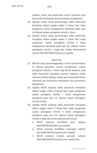 2021, No.15 -258-
aplikasi usaha jasa konstruksi sistem informasi jasa
konstruksi terintegrasi dan pencatatan pengalaman.
(2) Apabila usaha orang perseorangan tidak memenuhi
kewajiban dalam jangka waktu 5 (lima) Hari sejak
pengenaan sanksi sebagaimana dimaksud pada ayat
(1) dikenai sanksi peringatan tertulis 2 (dua).
(3) Apabila usaha orang perseorangan tidak memenuhi
kewajiban dalam jangka waktu 5 (lima) Hari sejak
pengenaan sanksi peringatan tertulis 2 (dua)
sebagaimana dimaksud pada ayat (2), dikenai sanksi
peringatan tertulis 3 (tiga) dan denda administratif
sebesar Rp5.000.000,00 (lima juta rupiah).
Pasal 423
(1) Menteri yang menyelenggarakan urusan pemerintahan
di bidang pekerjaan umum mengenakan sanksi
peringatan tertulis 1 (satu) bagi BUJK nasional yang
tidak memenuhi kewajiban laporan kegiatan usaha
tahunan melalui aplikasi usaha jasa konstruksi sistem
informasi jasa konstruksi terintegrasi dan pencatatan
pengalaman.
(2) Apabila BUJK nasional tidak memenuhi kewajiban
dalam jangka waktu 5 (lima) Hari sejak pengenaan
sanksi peringatan tertulis 1 (satu) sebagaimana
dimaksud pada ayat (1), dikenai sanksi peringatan
tertulis 2 (dua).
(3) Apabila BUJK nasional tidak memenuhi kewajiban
dalam jangka waktu 5 (lima) Hari sejak pengenaan
sanksi peringatan tertulis 2 (dua) sebagaimana
dimaksud pada ayat (2), dikenai sanksi peringatan
tertulis 3 (tiga) dan denda administratif untuk:
a. BUJK nasional kualifikasi kecil sebesar
Rp5.000.000,00 (lima juta rupiah);
b. BUJK nasional kualifikasi menengah sebesar
Rp10.000.000,00 (sepuluh juta rupiah);
c. BUJK nasional bersifat spesialis sebesar
Rp10.000.000,00 (sepuluh juta rupiah); dan
www.peraturan.go.id
 