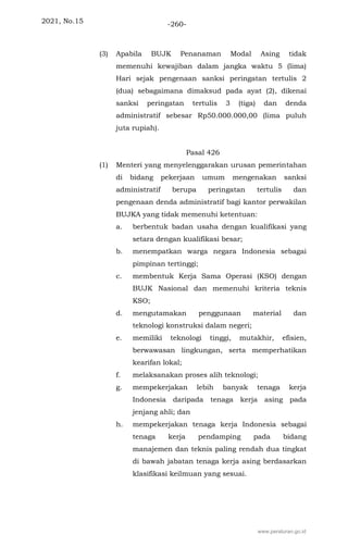 2021, No.15 -260-
(3) Apabila BUJK Penanaman Modal Asing tidak
memenuhi kewajiban dalam jangka waktu 5 (lima)
Hari sejak pengenaan sanksi peringatan tertulis 2
(dua) sebagaimana dimaksud pada ayat (2), dikenai
sanksi peringatan tertulis 3 (tiga) dan denda
administratif sebesar Rp50.000.000,00 (lima puluh
juta rupiah).
Pasal 426
(1) Menteri yang menyelenggarakan urusan pemerintahan
di bidang pekerjaan umum mengenakan sanksi
administratif berupa peringatan tertulis dan
pengenaan denda administratif bagi kantor perwakilan
BUJKA yang tidak memenuhi ketentuan:
a. berbentuk badan usaha dengan kualifikasi yang
setara dengan kualifikasi besar;
b. menempatkan warga negara Indonesia sebagai
pimpinan tertinggi;
c. membentuk Kerja Sama Operasi (KSO) dengan
BUJK Nasional dan memenuhi kriteria teknis
KSO;
d. mengutamakan penggunaan material dan
teknologi konstruksi dalam negeri;
e. memiliki teknologi tinggi, mutakhir, efisien,
berwawasan lingkungan, serta memperhatikan
kearifan lokal;
f. melaksanakan proses alih teknologi;
g. mempekerjakan lebih banyak tenaga kerja
Indonesia daripada tenaga kerja asing pada
jenjang ahli; dan
h. mempekerjakan tenaga kerja Indonesia sebagai
tenaga kerja pendamping pada bidang
manajemen dan teknis paling rendah dua tingkat
di bawah jabatan tenaga kerja asing berdasarkan
klasifikasi keilmuan yang sesuai.
www.peraturan.go.id
 