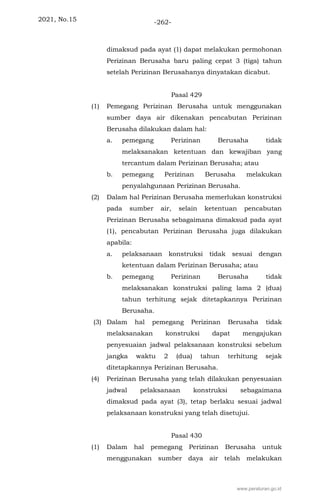 2021, No.15 -262-
dimaksud pada ayat (1) dapat melakukan permohonan
Perizinan Berusaha baru paling cepat 3 (tiga) tahun
setelah Perizinan Berusahanya dinyatakan dicabut.
Pasal 429
(1) Pemegang Perizinan Berusaha untuk menggunakan
sumber daya air dikenakan pencabutan Perizinan
Berusaha dilakukan dalam hal:
a. pemegang Perizinan Berusaha tidak
melaksanakan ketentuan dan kewajiban yang
tercantum dalam Perizinan Berusaha; atau
b. pemegang Perizinan Berusaha melakukan
penyalahgunaan Perizinan Berusaha.
(2) Dalam hal Perizinan Berusaha memerlukan konstruksi
pada sumber air, selain ketentuan pencabutan
Perizinan Berusaha sebagaimana dimaksud pada ayat
(1), pencabutan Perizinan Berusaha juga dilakukan
apabila:
a. pelaksanaan konstruksi tidak sesuai dengan
ketentuan dalam Perizinan Berusaha; atau
b. pemegang Perizinan Berusaha tidak
melaksanakan konstruksi paling lama 2 (dua)
tahun terhitung sejak ditetapkannya Perizinan
Berusaha.
(3) Dalam hal pemegang Perizinan Berusaha tidak
melaksanakan konstruksi dapat mengajukan
penyesuaian jadwal pelaksanaan konstruksi sebelum
jangka waktu 2 (dua) tahun terhitung sejak
ditetapkannya Perizinan Berusaha.
(4) Perizinan Berusaha yang telah dilakukan penyesuaian
jadwal pelaksanaan konstruksi sebagaimana
dimaksud pada ayat (3), tetap berlaku sesuai jadwal
pelaksanaan konstruksi yang telah disetujui.
Pasal 430
(1) Dalam hal pemegang Perizinan Berusaha untuk
menggunakan sumber daya air telah melakukan
www.peraturan.go.id
 