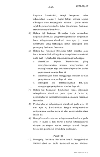 2021, No.15
-263-
kegiatan konstruksi, tetapi bangunan tidak
difungsikan selama 1 (satu) tahun setelah selesai
dibangun atau terbengkalai selama 1 (satu) tahun
sejak kegiatan konstruksi tidak dilanjutkan, Perizinan
Berusaha dinyatakan batal.
(2) Dalam hal Perizinan Berusaha telah melakukan
kegiatan konstruksi yang terbengkalai dan dinyatakan
batal sebagaimana dimaksud pada ayat (1), maka
konstruksi yang terbangun harus dibongkar oleh
pemegang Perizinan Berusaha.
(3) Dalam hal Perizinan Berusaha telah berakhir atau
batal karena tidak difungsikan sebagaimana dimaksud
pada ayat (1), terhadap konstruksi yang terbangun:
a. diserahkan kepada kementerian yang
menyelenggarakan urusan pemerintahan di
bidang sumber daya air apabila diperlukan dalam
pengelolaan sumber daya air;
b. dibiarkan jika tidak mengganggu sumber air dan
pengelolaan sumber daya air; atau
c. dibongkar jika membahayakan dan/atau
mengganggu pengelolaan sumber daya air.
(4) Dalam hal bangunan diputuskan harus dibongkar
sebagaimana dimaksud pada ayat (3) huruf c,
pembongkaran menjadi kewajiban pemegang Perizinan
Berusaha.
(5) Pembongkaran sebagaimana dimaksud pada ayat (2)
dan ayat (4) dilaksanakan dengan mengutamakan
pelindungan sumber daya air dan pengendalian daya
rusak air.
(6) Dampak atas keputusan sebagaimana dimaksud pada
ayat (3) huruf a dan huruf b harus ditindaklanjuti
dengan penetapan status asetnya sesuai dengan
ketentuan peraturan perundang-undangan.
Pasal 431
(1) Pemegang Perizinan Berusaha untuk menggunakan
sumber daya air wajib mematuhi norma, standar,
www.peraturan.go.id
 
