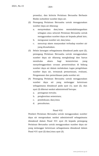 2021, No.15 -264-
prosedur, dan kriteria Perizinan Berusaha Berbasis
Risiko subsektor sumber daya air.
(2) Pemegang Perizinan Berusaha untuk menggunakan
sumber daya air dilarang:
a. menyewakan dan/atau memindahtangankan
sebagian atau seluruh Perizinan Berusaha untuk
menggunakan sumber daya air kepada pihak lain;
b. menguasai sumber air; dan/atau
c. menutup akses masyarakat terhadap sumber air
yang diusahakan.
(3) Selain larangan sebagaimana dimaksud pada ayat (2),
pemegang Perizinan Berusaha untuk menggunakan
sumber daya air dilarang menghalangi dan harus
membuka akses bagi kementerian yang
menyelenggarakan urusan pemerintahan di bidang
sumber daya air dalam melakukan tugas pengelolaan
sumber daya air, termasuk pemantauan, evaluasi,
Pengawasan dan pemeriksaan pada sumber air.
(4) Pemegang Perizinan Berusaha untuk menggunakan
sumber daya air yang melanggar ketentuan
sebagaimana dimaksud pada ayat (1), ayat (2), dan
ayat (3) dikenai sanksi administratif berupa:
a. peringatan tertulis;
b. penghentian sementara;
c. pembekuan; dan/atau
d. pencabutan.
Pasal 432
Pemberi Perizinan Berusaha untuk menggunakan sumber
daya air mengenakan sanksi administratif sebagaimana
dimaksud dalam Pasal 431 ayat (4) kepada pemegang
Perizinan Berusaha untuk menggunakan sumber daya air
yang melanggar ketentuan sebagaimana dimaksud dalam
Pasal 431 ayat (2) dan/atau ayat (3).
www.peraturan.go.id
 