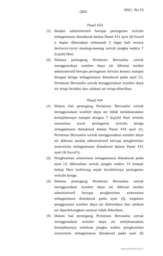 2021, No.15
-265-
Pasal 433
(1) Sanksi administratif berupa peringatan tertulis
sebagaimana dimaksud dalam Pasal 431 ayat (4) huruf
a dapat dikenakan sebanyak 3 (tiga) kali secara
berturut-turut masing-masing untuk jangka waktu 7
(tujuh) Hari.
(2) Selama pemegang Perizinan Berusaha untuk
menggunakan sumber daya air dikenai sanksi
administratif berupa peringatan tertulis kesatu sampai
dengan ketiga sebagaimana dimaksud pada ayat (1),
Perizinan Berusaha untuk menggunakan sumber daya
air tetap berlaku dan alokasi air tetap diberikan.
Pasal 434
(1) Dalam hal pemegang Perizinan Berusaha untuk
menggunakan sumber daya air tidak melaksanakan
kewajibannya sampai dengan 7 (tujuh) Hari setelah
menerima surat peringatan tertulis ketiga
sebagaimana dimaksud dalam Pasal 433 ayat (1),
Perizinan Berusaha untuk menggunakan sumber daya
air dikenai sanksi administratif berupa penghentian
sementara sebagaimana dimaksud dalam Pasal 431
ayat (4) huruf b.
(2) Penghentian sementara sebagaimana dimaksud pada
ayat (1) dikenakan untuk jangka waktu 14 (empat
belas) Hari terhitung sejak berakhirnya peringatan
tertulis ketiga.
(3) Selama pemegang Perizinan Berusaha untuk
menggunakan sumber daya air dikenai sanksi
administratif berupa penghentian sementara
sebagaimana dimaksud pada ayat (2), kegiatan
penggunaan sumber daya air dihentikan dan alokasi
air diperhitungkan namun tidak diberikan.
(4) Dalam hal pemegang Perizinan Berusaha untuk
menggunakan sumber daya air melaksanakan
kewajibannya sebelum jangka waktu penghentian
sementara sebagaimana dimaksud pada ayat (2)
www.peraturan.go.id
 
