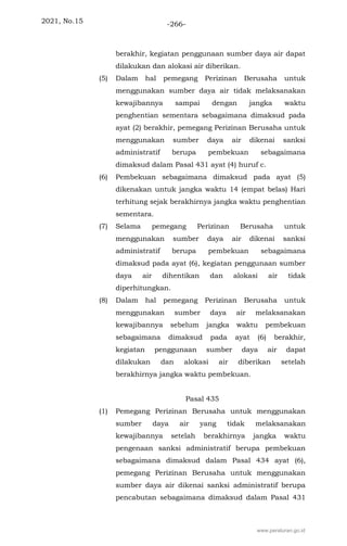2021, No.15 -266-
berakhir, kegiatan penggunaan sumber daya air dapat
dilakukan dan alokasi air diberikan.
(5) Dalam hal pemegang Perizinan Berusaha untuk
menggunakan sumber daya air tidak melaksanakan
kewajibannya sampai dengan jangka waktu
penghentian sementara sebagaimana dimaksud pada
ayat (2) berakhir, pemegang Perizinan Berusaha untuk
menggunakan sumber daya air dikenai sanksi
administratif berupa pembekuan sebagaimana
dimaksud dalam Pasal 431 ayat (4) huruf c.
(6) Pembekuan sebagaimana dimaksud pada ayat (5)
dikenakan untuk jangka waktu 14 (empat belas) Hari
terhitung sejak berakhirnya jangka waktu penghentian
sementara.
(7) Selama pemegang Perizinan Berusaha untuk
menggunakan sumber daya air dikenai sanksi
administratif berupa pembekuan sebagaimana
dimaksud pada ayat (6), kegiatan penggunaan sumber
daya air dihentikan dan alokasi air tidak
diperhitungkan.
(8) Dalam hal pemegang Perizinan Berusaha untuk
menggunakan sumber daya air melaksanakan
kewajibannya sebelum jangka waktu pembekuan
sebagaimana dimaksud pada ayat (6) berakhir,
kegiatan penggunaan sumber daya air dapat
dilakukan dan alokasi air diberikan setelah
berakhirnya jangka waktu pembekuan.
Pasal 435
(1) Pemegang Perizinan Berusaha untuk menggunakan
sumber daya air yang tidak melaksanakan
kewajibannya setelah berakhirnya jangka waktu
pengenaan sanksi administratif berupa pembekuan
sebagaimana dimaksud dalam Pasal 434 ayat (6),
pemegang Perizinan Berusaha untuk menggunakan
sumber daya air dikenai sanksi administratif berupa
pencabutan sebagaimana dimaksud dalam Pasal 431
www.peraturan.go.id
 