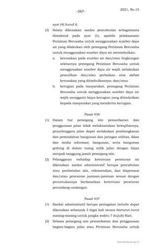 2021, No.15
-267-
ayat (4) huruf d.
(2) Selain dikenakan sanksi pencabutan sebagaimana
dimaksud pada ayat (1), apabila pelaksanaan
Perizinan Berusaha untuk menggunakan sumber daya
air yang dilakukan oleh pemegang Perizinan Berusaha
untuk menggunakan sumber daya air menimbulkan:
a. kerusakan pada sumber air dan/atau lingkungan
sekitarnya pemegang Perizinan Berusaha untuk
menggunakan sumber daya air wajib melakukan
pemulihan dan/atau perbaikan atas akibat
kerusakan yang ditimbulkannya; dan/atau
b. kerugian pada masyarakat, pemegang Perizinan
Berusaha untuk menggunakan sumber daya air
wajib mengganti biaya kerugian yang ditimbulkan
kepada masyarakat yang menderita kerugian.
Pasal 436
(1) Dalam hal pemegang izin pemanfaatan dan
penggunaan jalan tidak melaksanakan kewajibannya,
penyelenggara jalan dapat melakukan pembongkaran
dan pemindahan bangunan dan jaringan utilitas, iklan
dan media informasi, bangunan, serta bangunan
gedung di dalam ruang milik jalan dengan biaya
menjadi tanggung jawab pemegang izin.
(2) Pelanggaran terhadap ketentuan peraturan ini
dikenakan sanksi administratif berupa pencabutan
atau pembatalan izin, rekomendasi, dan dispensasi
dan/atau pencairan jaminan-jaminan sesuai dengan
peruntukannya berdasarkan ketentuan peraturan
perundang-undangan.
Pasal 437
(1) Sanksi administratif berupa peringatan tertulis dapat
dikenakan sebanyak 3 (tiga) kali secara berturut-turut
masing-masing untuk jangka waktu 7 (tujuh) Hari.
(2) Selama pemegang izin pemanfaatan dan penggunaan
bagian-bagian jalan atau Perizinan Berusaha untuk
www.peraturan.go.id
 