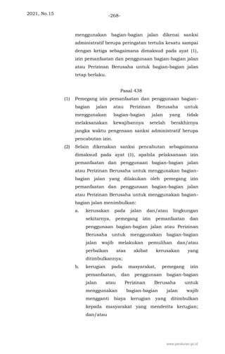 2021, No.15 -268-
menggunakan bagian-bagian jalan dikenai sanksi
administratif berupa peringatan tertulis kesatu sampai
dengan ketiga sebagaimana dimaksud pada ayat (1),
izin pemanfaatan dan penggunaan bagian-bagian jalan
atau Perizinan Berusaha untuk bagian-bagian jalan
tetap berlaku.
Pasal 438
(1) Pemegang izin pemanfaatan dan penggunaan bagian-
bagian jalan atau Perizinan Berusaha untuk
menggunakan bagian-bagian jalan yang tidak
melaksanakan kewajibannya setelah berakhirnya
jangka waktu pengenaan sanksi administratif berupa
pencabutan izin.
(2) Selain dikenakan sanksi pencabutan sebagaimana
dimaksud pada ayat (1), apabila pelaksanaan izin
pemanfaatan dan penggunaan bagian-bagian jalan
atau Perizinan Berusaha untuk menggunakan bagian-
bagian jalan yang dilakukan oleh pemegang izin
pemanfaatan dan penggunaan bagian-bagian jalan
atau Perizinan Berusaha untuk menggunakan bagian-
bagian jalan menimbulkan:
a. kerusakan pada jalan dan/atau lingkungan
sekitarnya, pemegang izin pemanfaatan dan
penggunaan bagian-bagian jalan atau Perizinan
Berusaha untuk menggunakan bagian-bagian
jalan wajib melakukan pemulihan dan/atau
perbaikan atas akibat kerusakan yang
ditimbulkannya;
b. kerugian pada masyarakat, pemegang izin
pemanfaatan, dan penggunaan bagian-bagian
jalan atau Perizinan Berusaha untuk
menggunakan bagian-bagian jalan wajib
mengganti biaya kerugian yang ditimbulkan
kepada masyarakat yang menderita kerugian;
dan/atau
www.peraturan.go.id
 