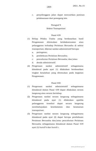 2021, No.15
-269-
c. penyelenggara jalan dapat mencairkan jaminan
pelaksanaan dari pemegang izin.
Paragraf 9
Sektor Transportasi
Pasal 439
(1) Setiap Pelaku Usaha yang berdasarkan hasil
Pengawasan ditemukan ketidaksesuaian atau
pelanggaran terhadap Perizinan Berusaha di sektor
transportasi, dikenai sanksi administratif berupa:
a. peringatan;
b. pembekuan Perizinan Berusaha;
c. pencabutan Perizinan Berusaha; dan/atau
d. denda administratif.
(2) Pengenaan sanksi administratif sebagaimana
dimaksud pada ayat (1) dilakukan berdasarkan
tingkat kesalahan yang ditemukan pada kegiatan
Pengawasan.
Pasal 440
(1) Pengenaan sanksi administratif sebagaimana
dimaksud dalam Pasal 439 dapat dilakukan secara
langsung atau secara bertahap.
(2) Pengenaan sanksi secara langsung sebagaimana
dimaksud pada ayat (1) dilakukan apabila
pelanggaran tersebut dapat secara langsung
membahayakan keselamatan dan keamanan
transportasi.
(3) Pengenaan sanksi secara langsung sebagaimana
dimaksud pada ayat (2) dapat berupa pembekuan
Perizinan Berusaha dan/atau pencabutan Perizinan
Berusaha sebagaimana dimaksud dalam Pasal 439
ayat (1) huruf b dan huruf c.
www.peraturan.go.id
 
