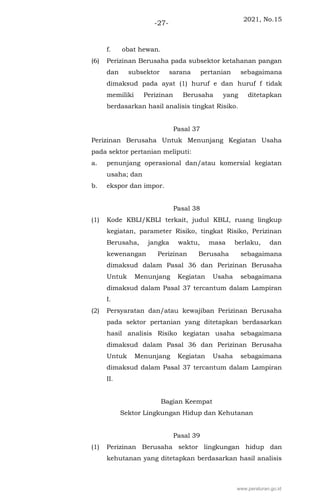 2021, No.15
-27-
f. obat hewan.
(6) Perizinan Berusaha pada subsektor ketahanan pangan
dan subsektor sarana pertanian sebagaimana
dimaksud pada ayat (1) huruf e dan huruf f tidak
memiliki Perizinan Berusaha yang ditetapkan
berdasarkan hasil analisis tingkat Risiko.
Pasal 37
Perizinan Berusaha Untuk Menunjang Kegiatan Usaha
pada sektor pertanian meliputi:
a. penunjang operasional dan/atau komersial kegiatan
usaha; dan
b. ekspor dan impor.
Pasal 38
(1) Kode KBLI/KBLI terkait, judul KBLI, ruang lingkup
kegiatan, parameter Risiko, tingkat Risiko, Perizinan
Berusaha, jangka waktu, masa berlaku, dan
kewenangan Perizinan Berusaha sebagaimana
dimaksud dalam Pasal 36 dan Perizinan Berusaha
Untuk Menunjang Kegiatan Usaha sebagaimana
dimaksud dalam Pasal 37 tercantum dalam Lampiran
I.
(2) Persyaratan dan/atau kewajiban Perizinan Berusaha
pada sektor pertanian yang ditetapkan berdasarkan
hasil analisis Risiko kegiatan usaha sebagaimana
dimaksud dalam Pasal 36 dan Perizinan Berusaha
Untuk Menunjang Kegiatan Usaha sebagaimana
dimaksud dalam Pasal 37 tercantum dalam Lampiran
II.
Bagian Keempat
Sektor Lingkungan Hidup dan Kehutanan
Pasal 39
(1) Perizinan Berusaha sektor lingkungan hidup dan
kehutanan yang ditetapkan berdasarkan hasil analisis
www.peraturan.go.id
 
