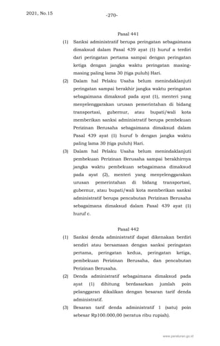2021, No.15 -270-
Pasal 441
(1) Sanksi administratif berupa peringatan sebagaimana
dimaksud dalam Pasal 439 ayat (1) huruf a terdiri
dari peringatan pertama sampai dengan peringatan
ketiga dengan jangka waktu peringatan masing-
masing paling lama 30 (tiga puluh) Hari.
(2) Dalam hal Pelaku Usaha belum menindaklanjuti
peringatan sampai berakhir jangka waktu peringatan
sebagaimana dimaksud pada ayat (1), menteri yang
menyelenggarakan urusan pemerintahan di bidang
transportasi, gubernur, atau bupati/wali kota
memberikan sanksi administratif berupa pembekuan
Perizinan Berusaha sebagaimana dimaksud dalam
Pasal 439 ayat (1) huruf b dengan jangka waktu
paling lama 30 (tiga puluh) Hari.
(3) Dalam hal Pelaku Usaha belum menindaklanjuti
pembekuan Perizinan Berusaha sampai berakhirnya
jangka waktu pembekuan sebagaimana dimaksud
pada ayat (2), menteri yang menyelenggarakan
urusan pemerintahan di bidang transportasi,
gubernur, atau bupati/wali kota memberikan sanksi
administratif berupa pencabutan Perizinan Berusaha
sebagaimana dimaksud dalam Pasal 439 ayat (1)
huruf c.
Pasal 442
(1) Sanksi denda administratif dapat dikenakan berdiri
sendiri atau bersamaan dengan sanksi peringatan
pertama, peringatan kedua, peringatan ketiga,
pembekuan Perizinan Berusaha, dan pencabutan
Perizinan Berusaha.
(2) Denda administratif sebagaimana dimaksud pada
ayat (1) dihitung berdasarkan jumlah poin
pelanggaran dikalikan dengan besaran tarif denda
administratif.
(3) Besaran tarif denda administratif 1 (satu) poin
sebesar Rp100.000,00 (seratus ribu rupiah).
www.peraturan.go.id
 