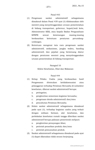 2021, No.15
-271-
Pasal 443
(1) Pengenaan sanksi administratif sebagaimana
dimaksud dalam Pasal 439 ayat (1) dilaksanakan oleh
menteri yang menyelenggarakan urusan pemerintahan
di bidang transportasi, gubernur, bupati/wali kota,
Administrator KEK, atau kepala Badan Pengusahaan
KPBPB sesuai kewenangan masing-masing
berdasarkan ketentuan peraturan perundang-
undangan.
(2) Ketentuan mengenai tata cara pengenaan sanksi
administratif, mekanisme, jangka waktu, banding
administratif, dan pejabat yang berwenang diatur
dengan peraturan menteri yang menyelenggarakan
urusan pemerintahan di bidang transportasi.
Paragraf 10
Sektor Kesehatan, Obat dan Makanan
Pasal 444
(1) Setiap Pelaku Usaha yang berdasarkan hasil
Pengawasan ditemukan ketidaksesuaian atau
pelanggaran terhadap Perizinan Berusaha di subsektor
kesehatan, dikenai sanksi administratif berupa:
a. peringatan;
b. penghentian sementara kegiatan berusaha;
c. pengenaan denda administratif; dan/atau
d. pencabutan Perizinan Berusaha.
(2) Selain sanksi administratif sebagaimana dimaksud
pada ayat (1), terhadap kegiatan usaha yang terkait
dengan sediaan farmasi, alat kesehatan, dan
perbekalan kesehatan rumah tangga diberikan sanksi
administratif berupa paksaan pemerintah meliputi:
a. penghentian penayangan iklan;
b. perintah penarikan produk; dan/atau
c. perintah pemusnahan produk.
(3) Sanksi administratif sebagaimana dimaksud pada ayat
(1) dapat dikenakan tidak secara berjenjang.
www.peraturan.go.id
 