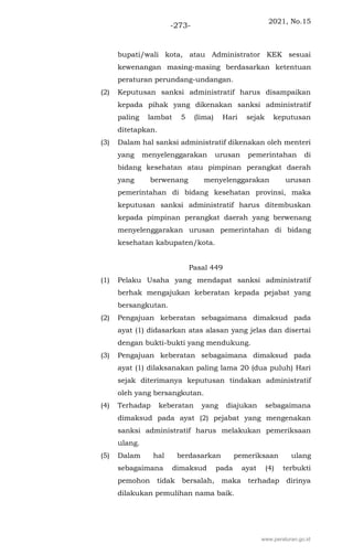 2021, No.15
-273-
bupati/wali kota, atau Administrator KEK sesuai
kewenangan masing-masing berdasarkan ketentuan
peraturan perundang-undangan.
(2) Keputusan sanksi administratif harus disampaikan
kepada pihak yang dikenakan sanksi administratif
paling lambat 5 (lima) Hari sejak keputusan
ditetapkan.
(3) Dalam hal sanksi administratif dikenakan oleh menteri
yang menyelenggarakan urusan pemerintahan di
bidang kesehatan atau pimpinan perangkat daerah
yang berwenang menyelenggarakan urusan
pemerintahan di bidang kesehatan provinsi, maka
keputusan sanksi administratif harus ditembuskan
kepada pimpinan perangkat daerah yang berwenang
menyelenggarakan urusan pemerintahan di bidang
kesehatan kabupaten/kota.
Pasal 449
(1) Pelaku Usaha yang mendapat sanksi administratif
berhak mengajukan keberatan kepada pejabat yang
bersangkutan.
(2) Pengajuan keberatan sebagaimana dimaksud pada
ayat (1) didasarkan atas alasan yang jelas dan disertai
dengan bukti-bukti yang mendukung.
(3) Pengajuan keberatan sebagaimana dimaksud pada
ayat (1) dilaksanakan paling lama 20 (dua puluh) Hari
sejak diterimanya keputusan tindakan administratif
oleh yang bersangkutan.
(4) Terhadap keberatan yang diajukan sebagaimana
dimaksud pada ayat (2) pejabat yang mengenakan
sanksi administratif harus melakukan pemeriksaan
ulang.
(5) Dalam hal berdasarkan pemeriksaan ulang
sebagaimana dimaksud pada ayat (4) terbukti
pemohon tidak bersalah, maka terhadap dirinya
dilakukan pemulihan nama baik.
www.peraturan.go.id
 