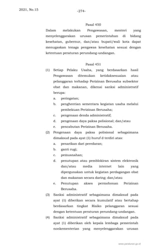 2021, No.15 -274-
Pasal 450
Dalam melakukan Pengawasan, menteri yang
menyelenggarakan urusan pemerintahan di bidang
kesehatan, gubernur, dan/atau bupati/wali kota dapat
menugaskan tenaga pengawas kesehatan sesuai dengan
ketentuan peraturan perundang-undangan.
Pasal 451
(1) Setiap Pelaku Usaha, yang berdasarkan hasil
Pengawasan ditemukan ketidaksesuaian atau
pelanggaran terhadap Perizinan Berusaha subsektor
obat dan makanan, dikenai sanksi administratif
berupa:
a. peringatan;
b. penghentian sementara kegiatan usaha melalui
pembekuan Perizinan Berusaha;
c. pengenaan denda administratif;
d. pengenaan daya paksa polisional; dan/atau
e. pencabutan Perizinan Berusaha.
(2) Pengenaan daya paksa polisional sebagaimana
dimaksud pada ayat (1) huruf d terdiri atas:
a. penarikan dari peredaran;
b. ganti rugi;
c. pemusnahan;
d. penutupan atau pemblokiran sistem elektronik
dan/atau media internet lain yang
dipergunakan untuk kegiatan perdagangan obat
dan makanan secara daring; dan/atau
e. Penutupan akses permohonan Perizinan
Berusaha.
(3) Sanksi administratif sebagaimana dimaksud pada
ayat (1) diberikan secara kumulatif atau bertahap
berdasarkan tingkat Risiko pelanggaran sesuai
dengan ketentuan peraturan perundang-undangan.
(4) Sanksi administratif sebagaimana dimaksud pada
ayat (1) diberikan oleh kepala lembaga pemerintah
nonkementerian yang menyelenggarakan urusan
www.peraturan.go.id
 