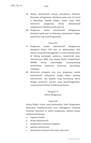 2021, No.15 -278-
(5) Sanksi administratif berupa pencabutan Perizinan
Berusaha sebagaimana dimaksud pada ayat (1) huruf
d dikenakan kepada Pelaku Usaha yang tidak
mematuhi pengenaan denda administratif
sebagaimana dimaksud pada ayat (4).
(6) Pengenaan sanksi administratif sebagaimana
dimaksud pada ayat (1) dilakukan berdasarkan tingkat
kepatuhan atas hasil Pengawasan.
Pasal 457
(1) Pengenaan sanksi administratif sebagaimana
dimaksud dalam 456 ayat (1) dilaksanakan oleh
menteri yang menyelenggarakan urusan pemerintahan
di bidang pariwisata, gubernur, bupati/wali kota,
Administrator KEK, atau kepala Badan Pengusahaan
KPBPB sesuai kewenangan masing-masing
berdasarkan ketentuan peraturan perundang-
undangan.
(2) Ketentuan mengenai tata cara pengenaan sanksi
administratif, mekanisme, jangka waktu, banding
administratif, dan pejabat yang berwenang diatur
dengan peraturan menteri yang menyelenggarakan
urusan pemerintahan di bidang pariwisata.
Paragraf 13
Sektor Keagamaan
Pasal 458
Setiap Pelaku Usaha yang berdasarkan hasil Pengawasan
ditemukan ketidaksesuaian atau pelanggaran terhadap
Perizinan Berusaha di sektor keagamaan, dikenai sanksi
administratif berupa:
a. teguran tertulis;
b. denda administratif;
c. penghentian sementara kegiatan;
d. paksaan pemerintah;
e. pembekuan Perizinan Berusaha; dan/atau
www.peraturan.go.id
 