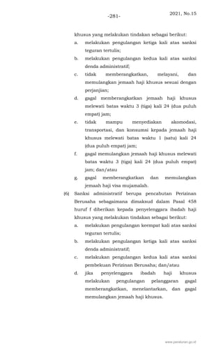 2021, No.15
-281-
khusus yang melakukan tindakan sebagai berikut:
a. melakukan pengulangan ketiga kali atas sanksi
teguran tertulis;
b. melakukan pengulangan kedua kali atas sanksi
denda administratif;
c. tidak memberangkatkan, melayani, dan
memulangkan jemaah haji khusus sesuai dengan
perjanjian;
d. gagal memberangkatkan jemaah haji khusus
melewati batas waktu 3 (tiga) kali 24 (dua puluh
empat) jam;
e. tidak mampu menyediakan akomodasi,
transportasi, dan konsumsi kepada jemaah haji
khusus melewati batas waktu 1 (satu) kali 24
(dua puluh empat) jam;
f. gagal memulangkan jemaah haji khusus melewati
batas waktu 3 (tiga) kali 24 (dua puluh empat)
jam; dan/atau
g. gagal memberangkatkan dan memulangkan
jemaah haji visa mujamalah.
(6) Sanksi administratif berupa pencabutan Perizinan
Berusaha sebagaimana dimaksud dalam Pasal 458
huruf f diberikan kepada penyelenggara ibadah haji
khusus yang melakukan tindakan sebagai berikut:
a. melakukan pengulangan keempat kali atas sanksi
teguran tertulis;
b. melakukan pengulangan ketiga kali atas sanksi
denda administratif;
c. melakukan pengulangan kedua kali atas sanksi
pembekuan Perizinan Berusaha; dan/atau
d. jika penyelenggara ibadah haji khusus
melakukan pengulangan pelanggaran gagal
memberangkatkan, menelantarkan, dan gagal
memulangkan jemaah haji khusus.
www.peraturan.go.id
 