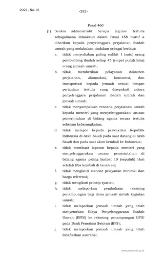 2021, No.15 -282-
Pasal 460
(1) Sanksi administratif berupa teguran tertulis
sebagaimana dimaksud dalam Pasal 458 huruf a
diberikan kepada penyelenggara perjalanan ibadah
umrah yang melakukan tindakan sebagai berikut:
a. tidak menyediakan paling sedikit 1 (satu) orang
pembimbing ibadah setiap 45 (empat puluh lima)
orang jemaah umrah;
b. tidak memberikan pelayanan dokumen
perjalanan, akomodasi, konsumsi, dan
transportasi kepada jemaah sesuai dengan
perjanjian tertulis yang disepakati antara
penyelenggara perjalanan ibadah umrah dan
jemaah umrah;
c. tidak menyampaikan rencana perjalanan umrah
kepada menteri yang menyelenggarakan urusan
pemerintahan di bidang agama secara tertulis
sebelum keberangkatan;
d. tidak melapor kepada perwakilan Republik
Indonesia di Arab Saudi pada saat datang di Arab
Saudi dan pada saat akan kembali ke Indonesia;
e. tidak membuat laporan kepada menteri yang
menyelenggarakan urusan pemerintahan di
bidang agama paling lambat 10 (sepuluh) Hari
setelah tiba kembali di tanah air;
f. tidak mengikuti standar pelayanan minimal dan
harga referensi;
g. tidak mengikuti prinsip syariat;
h. tidak melaporkan pembukaan rekening
penampungan bagi dana jemaah untuk kegiatan
umrah;
i. tidak melaporkan jemaah umrah yang telah
menyetorkan Biaya Penyelenggaraan Ibadah
Umrah (BPIU) ke rekening penampungan BPIU
pada Bank Penerima Setoran (BPS);
j. tidak melaporkan jemaah umrah yang telah
didaftarkan asuransi;
www.peraturan.go.id
 