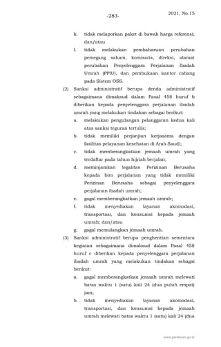 2021, No.15
-283-
k. tidak melaporkan paket di bawah harga referensi;
dan/atau
l. tidak melakukan pembaharuan perubahan
pemegang saham, komisaris, direksi, alamat
perubahan Penyelenggara Perjalanan Ibadah
Umrah (PPIU), dan pembukaan kantor cabang
pada Sistem OSS.
(2) Sanksi administratif berupa denda administratif
sebagaimana dimaksud dalam Pasal 458 huruf b
diberikan kepada penyelenggara perjalanan ibadah
umrah yang melakukan tindakan sebagai berikut:
a. melakukan pengulangan pelanggaran kedua kali
atas sanksi teguran tertulis;
b. tidak memiliki perjanjian kerjasama dengan
fasilitas pelayanan kesehatan di Arab Saudi;
c. tidak memberangkatkan jemaah umrah yang
terdaftar pada tahun hijriah berjalan;
d. meminjamkan legalitas Perizinan Berusaha
kepada biro perjalanan yang tidak memiliki
Perizinan Berusaha sebagai penyelenggara
perjalanan ibadah umrah;
e. gagal memberangkatkan jemaah umrah;
f. tidak menyediakan layanan akomodasi,
transportasi, dan konsumsi kepada jemaah
umrah; dan/atau
g. gagal memulangkan jemaah umrah.
(3) Sanksi administratif berupa penghentian sementara
kegiatan sebagaimana dimaksud dalam Pasal 458
huruf c diberikan kepada penyelenggara perjalanan
ibadah umrah yang melakukan tindakan sebagai
berikut:
a. gagal memberangkatkan jemaah umrah melewati
batas waktu 1 (satu) kali 24 (dua puluh empat)
jam;
b. tidak menyediakan layanan akomodasi,
transportasi, dan konsumsi kepada jemaah
umrah melewati batas waktu 1 (satu) kali 24 (dua
www.peraturan.go.id
 