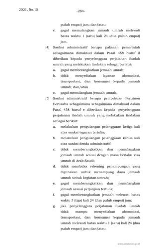 2021, No.15 -284-
puluh empat) jam; dan/atau
c. gagal memulangkan jemaah umrah melewati
batas waktu 1 (satu) kali 24 (dua puluh empat)
jam.
(4) Sanksi administratif berupa paksaan pemerintah
sebagaimana dimaksud dalam Pasal 458 huruf d
diberikan kepada penyelenggara perjalanan ibadah
umrah yang melakukan tindakan sebagai berikut:
a. gagal memberangkatkan jemaah umrah;
b. tidak menyediakan layanan akomodasi,
transportasi, dan konsumsi kepada jemaah
umrah; dan/atau
c. gagal memulangkan jemaah umrah.
(5) Sanksi administratif berupa pembekuan Perizinan
Berusaha sebagaimana sebagaimana dimaksud dalam
Pasal 458 huruf e diberikan kepada penyelenggara
perjalanan ibadah umrah yang melakukan tindakan
sebagai berikut:
a. melakukan pengulangan pelanggaran ketiga kali
atas sanksi teguran tertulis;
b. melakukan pengulangan pelanggaran kedua kali
atas sanksi denda administratif;
c. tidak memberangkatkan dan memulangkan
jemaah umrah sesuai dengan masa berlaku visa
umrah di Arab Saudi;
d. tidak membuka rekening penampungan yang
digunakan untuk menampung dana jemaah
umrah untuk kegiatan umrah;
e. gagal memberangkatkan dan memulangkan
jemaah sesuai perjanjian tertulis;
f. gagal memberangkatkan jemaah melewati batas
waktu 3 (tiga) kali 24 (dua puluh empat) jam;
g. jika penyelenggara perjalanan ibadah umrah
tidak mampu menyediakan akomodasi,
transportasi, dan konsumsi kepada jemaah
umrah melewati batas waktu 1 (satu) kali 24 (dua
puluh empat) jam; dan/atau
www.peraturan.go.id
 