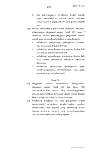2021, No.15
-285-
h. jika penyelenggara perjalanan ibadah umrah
gagal memulangkan jemaah umrah melewati
batas waktu 3 (tiga) kali 24 (dua puluh empat)
jam.
(6) Sanksi administratif pencabutan Perizinan Berusaha
sebagaimana dimaksud dalam Pasal 458 huruf f
diberikan kepada penyelenggara perjalanan ibadah
umrah yang melakukan tindakan sebagai berikut:
a. melakukan pengulangan pelanggaran keempat
kali atas sanksi teguran tertulis;
b. melakukan pengulangan pelanggaran ketiga kali
atas sanksi denda administratif;
c. melakukan pengulangan pelanggaran kedua kali
atas sanksi pembekuan Perizinan Berusaha;
dan/atau
d. melakukan pengulangan pelanggaran gagal
memberangkatkan, menelantarkan, dan gagal
memulangkan jemaah umrah.
Pasal 461
(1) Pengenaan sanksi administratif sebagaimana
dimaksud dalam Pasal 459 dan Pasal 460
dilaksanakan oleh menteri yang menyelenggarakan
urusan pemerintahan di bidang agama sesuai dengan
ketentuan peraturan perundang-undangan.
(2) Ketentuan mengenai tata cara pengenaan sanksi
administratif, mekanisme, jangka waktu, banding
administratif, dan pejabat yang berwenang diatur
dengan peraturan menteri yang menyelenggarakan
urusan pemerintahan di bidang agama.
www.peraturan.go.id
 