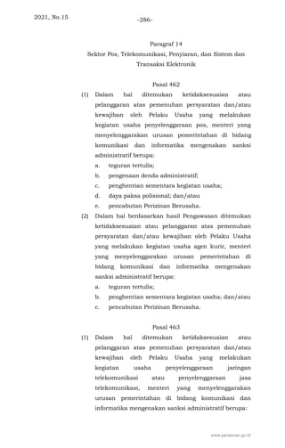 2021, No.15 -286-
Paragraf 14
Sektor Pos, Telekomunikasi, Penyiaran, dan Sistem dan
Transaksi Elektronik
Pasal 462
(1) Dalam hal ditemukan ketidaksesuaian atau
pelanggaran atas pemenuhan persyaratan dan/atau
kewajiban oleh Pelaku Usaha yang melakukan
kegiatan usaha penyelenggaraan pos, menteri yang
menyelenggarakan urusan pemerintahan di bidang
komunikasi dan informatika mengenakan sanksi
administratif berupa:
a. teguran tertulis;
b. pengenaan denda administratif;
c. penghentian sementara kegiatan usaha;
d. daya paksa polisional; dan/atau
e. pencabutan Perizinan Berusaha.
(2) Dalam hal berdasarkan hasil Pengawasan ditemukan
ketidaksesuaian atau pelanggaran atas pemenuhan
persyaratan dan/atau kewajiban oleh Pelaku Usaha
yang melakukan kegiatan usaha agen kurir, menteri
yang menyelenggarakan urusan pemerintahan di
bidang komunikasi dan informatika mengenakan
sanksi administratif berupa:
a. teguran tertulis;
b. penghentian sementara kegiatan usaha; dan/atau
c. pencabutan Perizinan Berusaha.
Pasal 463
(1) Dalam hal ditemukan ketidaksesuaian atau
pelanggaran atas pemenuhan persyaratan dan/atau
kewajiban oleh Pelaku Usaha yang melakukan
kegiatan usaha penyelenggaraan jaringan
telekomunikasi atau penyelenggaraan jasa
telekomunikasi, menteri yang menyelenggarakan
urusan pemerintahan di bidang komunikasi dan
informatika mengenakan sanksi administratif berupa:
www.peraturan.go.id
 