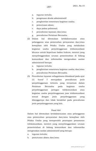2021, No.15
-287-
a. teguran tertulis;
b. pengenaan denda administratif:
c. penghentian sementara kegiatan usaha;
d. pemutusan akses;
e. daya paksa polisional;
f. pencabutan layanan; dan/atau
g. pencabutan Perizinan Berusaha.
(2) Dalam hal ditemukan ketidaksesuaian atau
pelanggaran atas pemenuhan persyaratan dan/atau
kewajiban oleh Pelaku Usaha yang melakukan
kegiatan usaha penyelenggaraan telekomunikasi
khusus untuk keperluan badan hukum, menteri yang
menyelenggarakan urusan pemerintahan di bidang
komunikasi dan informatika mengenakan sanksi
administratif berupa:
a. teguran tertulis;
b. penghentian sementara kegiatan usaha; dan/atau
c. pencabutan Perizinan Berusaha.
(3) Pencabutan layanan sebagaimana dimaksud pada ayat
(1) huruf f merupakan pencabutan jenis
penyelenggaraan tertentu yang tercantum dalam
Perizinan Berusaha pada kegiatan usaha
penyelenggaraan jaringan telekomunikasi atau
kegiatan usaha penyelenggaraan jasa telekomunikasi
sesuai dengan jenis penyelenggaraan yang
dilanggarnya dan tidak berakibat pada pencabutan
jenis penyelenggaraan yang lain.
Pasal 464
Dalam hal ditemukan ketidaksesuaian atau pelanggaran
atas pemenuhan persyaratan dan/atau kewajiban oleh
Pelaku Usaha yang memperoleh penetapan penomoran
telekomunikasi, menteri yang menyelenggarakan urusan
pemerintahan di bidang komunikasi dan informatika
mengenakan sanksi administratif yang berupa:
a. teguran tertulis;
b. pemutusan akses; dan/atau
www.peraturan.go.id
 
