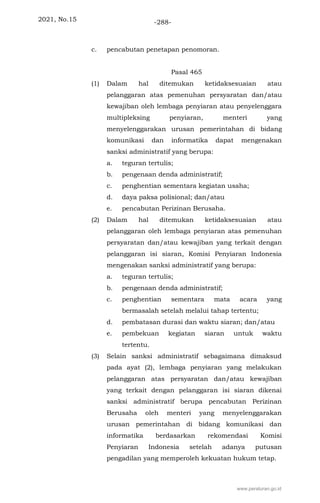 2021, No.15 -288-
c. pencabutan penetapan penomoran.
Pasal 465
(1) Dalam hal ditemukan ketidaksesuaian atau
pelanggaran atas pemenuhan persyaratan dan/atau
kewajiban oleh lembaga penyiaran atau penyelenggara
multipleksing penyiaran, menteri yang
menyelenggarakan urusan pemerintahan di bidang
komunikasi dan informatika dapat mengenakan
sanksi administratif yang berupa:
a. teguran tertulis;
b. pengenaan denda administratif;
c. penghentian sementara kegiatan usaha;
d. daya paksa polisional; dan/atau
e. pencabutan Perizinan Berusaha.
(2) Dalam hal ditemukan ketidaksesuaian atau
pelanggaran oleh lembaga penyiaran atas pemenuhan
persyaratan dan/atau kewajiban yang terkait dengan
pelanggaran isi siaran, Komisi Penyiaran Indonesia
mengenakan sanksi administratif yang berupa:
a. teguran tertulis;
b. pengenaan denda administratif;
c. penghentian sementara mata acara yang
bermasalah setelah melalui tahap tertentu;
d. pembatasan durasi dan waktu siaran; dan/atau
e. pembekuan kegiatan siaran untuk waktu
tertentu.
(3) Selain sanksi administratif sebagaimana dimaksud
pada ayat (2), lembaga penyiaran yang melakukan
pelanggaran atas persyaratan dan/atau kewajiban
yang terkait dengan pelanggaran isi siaran dikenai
sanksi administratif berupa pencabutan Perizinan
Berusaha oleh menteri yang menyelenggarakan
urusan pemerintahan di bidang komunikasi dan
informatika berdasarkan rekomendasi Komisi
Penyiaran Indonesia setelah adanya putusan
pengadilan yang memperoleh kekuatan hukum tetap.
www.peraturan.go.id
 