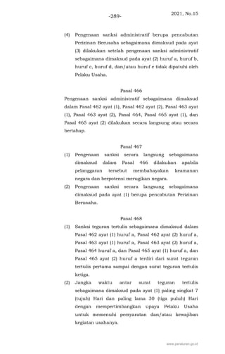 2021, No.15
-289-
(4) Pengenaan sanksi administratif berupa pencabutan
Perizinan Berusaha sebagaimana dimaksud pada ayat
(3) dilakukan setelah pengenaan sanksi administratif
sebagaimana dimaksud pada ayat (2) huruf a, huruf b,
huruf c, huruf d, dan/atau huruf e tidak dipatuhi oleh
Pelaku Usaha.
Pasal 466
Pengenaan sanksi administratif sebagaimana dimaksud
dalam Pasal 462 ayat (1), Pasal 462 ayat (2), Pasal 463 ayat
(1), Pasal 463 ayat (2), Pasal 464, Pasal 465 ayat (1), dan
Pasal 465 ayat (2) dilakukan secara langsung atau secara
bertahap.
Pasal 467
(1) Pengenaan sanksi secara langsung sebagaimana
dimaksud dalam Pasal 466 dilakukan apabila
pelanggaran tersebut membahayakan keamanan
negara dan berpotensi merugikan negara.
(2) Pengenaan sanksi secara langsung sebagaimana
dimaksud pada ayat (1) berupa pencabutan Perizinan
Berusaha.
Pasal 468
(1) Sanksi teguran tertulis sebagaimana dimaksud dalam
Pasal 462 ayat (1) huruf a, Pasal 462 ayat (2) huruf a,
Pasal 463 ayat (1) huruf a, Pasal 463 ayat (2) huruf a,
Pasal 464 huruf a, dan Pasal 465 ayat (1) huruf a, dan
Pasal 465 ayat (2) huruf a terdiri dari surat teguran
tertulis pertama sampai dengan surat teguran tertulis
ketiga.
(2) Jangka waktu antar surat teguran tertulis
sebagaimana dimaksud pada ayat (1) paling singkat 7
(tujuh) Hari dan paling lama 30 (tiga puluh) Hari
dengan mempertimbangkan upaya Pelaku Usaha
untuk memenuhi persyaratan dan/atau kewajiban
kegiatan usahanya.
www.peraturan.go.id
 