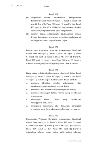 2021, No.15 -290-
Pasal 469
(1) Pengenaan denda administratif sebagaimana
dimaksud dalam Pasal 462 ayat (1) huruf b, Pasal 463
ayat (1) huruf b, Pasal 465 ayat (1) huruf b, dan Pasal
465 ayat (2) huruf b dilakukan berdasarkan tingkat
kesalahan yang ditemukan pada Pengawasan.
(2) Besaran denda administratif dilaksanakan sesuai
dengan ketentuan peraturan perundang-undangan di
bidang penerimaan negara bukan pajak.
Pasal 470
Penghentian sementara kegiatan sebagaimana dimaksud
dalam Pasal 462 ayat (1) huruf c, Pasal 462 ayat (2) huruf
b, Pasal 463 ayat (1) huruf c, Pasal 463 ayat (2) huruf b,
Pasal 465 ayat (1) huruf c, dan Pasal 465 ayat (2) huruf c
dikenai selama jangka waktu paling lama 1 (satu) tahun.
Pasal 471
Daya paksa polisional sebagaimana dimaksud dalam Pasal
462 ayat (1) huruf d, Pasal 463 ayat (1) huruf e, dan Pasal
465 ayat (1) huruf d dapat dilaksanakan dalam bentuk:
a. meminta identitas pelaku pelanggaran dan
mendokumentasikan dalam bentuk digital;
b. memasuki dan memeriksa lokasi kegiatan usaha;
c. meminta keterangan Pelaku Usaha yang melakukan
pelanggaran;
d. memanggil Pelaku Usaha yang melakukan
pelanggaran; dan/atau
e. penyegelan sementara alat dan/atau perangkat
penunjang yang digunakan untuk kegiatan berusaha.
Pasal 472
Pencabutan Perizinan Berusaha sebagaimana dimaksud
dalam Pasal 462 ayat (1) huruf e, Pasal 462 ayat (2) huruf
c, Pasal 463 ayat (1) huruf g, Pasal 463 ayat (2) huruf c,
Pasal 464 huruf c, dan Pasal 465 ayat (1) huruf e
dikenakan sebagai tahap paling akhir dalam tahapan
www.peraturan.go.id
 
