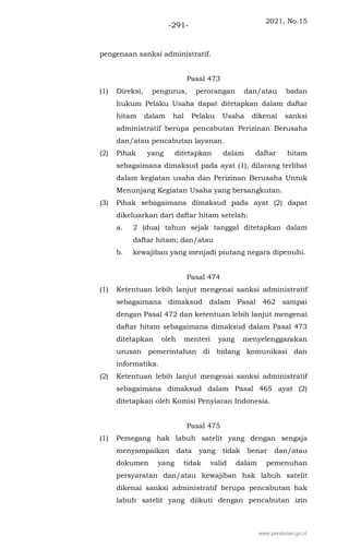 2021, No.15
-291-
pengenaan sanksi administratif.
Pasal 473
(1) Direksi, pengurus, perorangan dan/atau badan
hukum Pelaku Usaha dapat ditetapkan dalam daftar
hitam dalam hal Pelaku Usaha dikenai sanksi
administratif berupa pencabutan Perizinan Berusaha
dan/atau pencabutan layanan.
(2) Pihak yang ditetapkan dalam daftar hitam
sebagaimana dimaksud pada ayat (1), dilarang terlibat
dalam kegiatan usaha dan Perizinan Berusaha Untuk
Menunjang Kegiatan Usaha yang bersangkutan.
(3) Pihak sebagaimana dimaksud pada ayat (2) dapat
dikeluarkan dari daftar hitam setelah:
a. 2 (dua) tahun sejak tanggal ditetapkan dalam
daftar hitam; dan/atau
b. kewajiban yang menjadi piutang negara dipenuhi.
Pasal 474
(1) Ketentuan lebih lanjut mengenai sanksi administratif
sebagaimana dimaksud dalam Pasal 462 sampai
dengan Pasal 472 dan ketentuan lebih lanjut mengenai
daftar hitam sebagaimana dimaksud dalam Pasal 473
ditetapkan oleh menteri yang menyelenggarakan
urusan pemerintahan di bidang komunikasi dan
informatika.
(2) Ketentuan lebih lanjut mengenai sanksi administratif
sebagaimana dimaksud dalam Pasal 465 ayat (2)
ditetapkan oleh Komisi Penyiaran Indonesia.
Pasal 475
(1) Pemegang hak labuh satelit yang dengan sengaja
menyampaikan data yang tidak benar dan/atau
dokumen yang tidak valid dalam pemenuhan
persyaratan dan/atau kewajiban hak labuh satelit
dikenai sanksi administratif berupa pencabutan hak
labuh satelit yang diikuti dengan pencabutan izin
www.peraturan.go.id
 