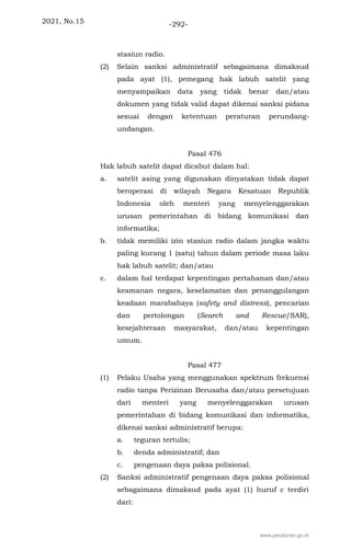 2021, No.15 -292-
stasiun radio.
(2) Selain sanksi administratif sebagaimana dimaksud
pada ayat (1), pemegang hak labuh satelit yang
menyampaikan data yang tidak benar dan/atau
dokumen yang tidak valid dapat dikenai sanksi pidana
sesuai dengan ketentuan peraturan perundang-
undangan.
Pasal 476
Hak labuh satelit dapat dicabut dalam hal:
a. satelit asing yang digunakan dinyatakan tidak dapat
beroperasi di wilayah Negara Kesatuan Republik
Indonesia oleh menteri yang menyelenggarakan
urusan pemerintahan di bidang komunikasi dan
informatika;
b. tidak memiliki izin stasiun radio dalam jangka waktu
paling kurang 1 (satu) tahun dalam periode masa laku
hak labuh satelit; dan/atau
c. dalam hal terdapat kepentingan pertahanan dan/atau
keamanan negara, keselamatan dan penanggulangan
keadaan marabahaya (safety and distress), pencarian
dan pertolongan (Search and Rescue/SAR),
kesejahteraan masyarakat, dan/atau kepentingan
umum.
Pasal 477
(1) Pelaku Usaha yang menggunakan spektrum frekuensi
radio tanpa Perizinan Berusaha dan/atau persetujuan
dari menteri yang menyelenggarakan urusan
pemerintahan di bidang komunikasi dan informatika,
dikenai sanksi administratif berupa:
a. teguran tertulis;
b. denda administratif; dan
c. pengenaan daya paksa polisional.
(2) Sanksi administratif pengenaan daya paksa polisional
sebagaimana dimaksud pada ayat (1) huruf c terdiri
dari:
www.peraturan.go.id
 