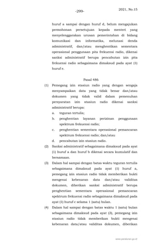2021, No.15
-299-
huruf a sampai dengan huruf d, belum mengajukan
permohonan persetujuan kepada menteri yang
menyelenggarakan urusan pemerintahan di bidang
komunikasi dan informatika, melunasi denda
administratif, dan/atau menghentikan sementara
operasional penggunaan pita frekuensi radio, dikenai
sanksi administratif berupa pencabutan izin pita
frekuensi radio sebagaimana dimaksud pada ayat (1)
huruf e.
Pasal 486
(1) Pemegang izin stasiun radio yang dengan sengaja
menyampaikan data yang tidak benar dan/atau
dokumen yang tidak valid dalam pemenuhan
persyaratan izin stasiun radio dikenai sanksi
administratif berupa:
a. teguran tertulis;
b. penghentian layanan perizinan penggunaan
spektrum frekuensi radio;
c. penghentian sementara operasional pemancaran
spektrum frekuensi radio; dan/atau
d. pencabutan izin stasiun radio.
(2) Sanksi administratif sebagaimana dimaksud pada ayat
(1) huruf a dan huruf b dikenai secara kumulatif dan
bersamaan.
(3) Dalam hal sampai dengan batas waktu teguran tertulis
sebagaimana dimaksud pada ayat (1) huruf a,
pemegang izin stasiun radio tidak memberikan bukti
mengenai kebenaran data dan/atau validitas
dokumen, diberikan sanksi administratif berupa
penghentian sementara operasional pemancaran
spektrum frekuensi radio sebagaimana dimaksud pada
ayat (1) huruf c selama 1 (satu) bulan.
(4) Dalam hal sampai dengan batas waktu 1 (satu) bulan
sebagaimana dimaksud pada ayat (3), pemegang izin
stasiun radio tidak memberikan bukti mengenai
kebenaran data/atau validitas dokumen, diberikan
www.peraturan.go.id
 