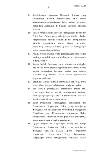 2021, No.15
-3-
9. Administrator Kawasan Ekonomi Khusus yang
selanjutnya disebut Administrator KEK adalah
administrator sebagaimana diatur dalam peraturan
perundang-undangan di bidang kawasan ekonomi
khusus.
10. Badan Pengusahaan Kawasan Perdagangan Bebas dan
Pelabuhan Bebas yang selanjutnya disebut Badan
Pengusahaan KPBPB adalah Badan Pengusahaan
KPBPB sebagaimana diatur dalam peraturan
perundang-undangan di bidang kawasan perdagangan
bebas dan pelabuhan bebas.
11. Pelaku Usaha adalah orang perseorangan atau badan
usaha yang melakukan usaha dan/atau kegiatan pada
bidang tertentu.
12. Nomor Induk Berusaha yang selanjutnya disingkat
NIB adalah bukti registrasi/pendaftaran Pelaku Usaha
untuk melakukan kegiatan usaha dan sebagai
identitas bagi Pelaku Usaha dalam pelaksanaan
kegiatan usahanya.
13. Sertifikat Standar adalah pernyataan dan/atau bukti
pemenuhan standar pelaksanaan kegiatan usaha.
14. Izin adalah persetujuan Pemerintah Pusat atau
Pemerintah Daerah untuk pelaksanaan kegiatan
usaha yang wajib dipenuhi oleh Pelaku Usaha sebelum
melaksanakan kegiatan usahanya.
15. Surat Pernyataan Kesanggupan Pengelolaan dan
Pemantauan Lingkungan Hidup yang selanjutnya
disingkat SPPL adalah Surat Pernyataan Kesanggupan
Pengelolaan dan Pemantauan Lingkungan Hidup
sebagaimana dimaksud dalam peraturan perundang-
undangan di bidang lingkungan hidup.
16. Upaya Pengelolaan Lingkungan Hidup dan Upaya
Pemantauan Lingkungan Hidup yang selanjutnya
disingkat UKL-UPL adalah Upaya Pengelolaan
Lingkungan Hidup dan Upaya Pemantauan
Lingkungan Hidup sebagaimana dimaksud dalam
www.peraturan.go.id
 