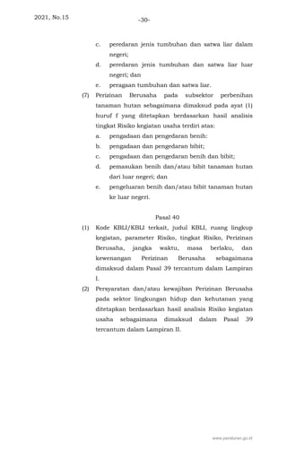 2021, No.15 -30-
c. peredaran jenis tumbuhan dan satwa liar dalam
negeri;
d. peredaran jenis tumbuhan dan satwa liar luar
negeri; dan
e. peragaan tumbuhan dan satwa liar.
(7) Perizinan Berusaha pada subsektor perbenihan
tanaman hutan sebagaimana dimaksud pada ayat (1)
huruf f yang ditetapkan berdasarkan hasil analisis
tingkat Risiko kegiatan usaha terdiri atas:
a. pengadaan dan pengedaran benih:
b. pengadaan dan pengedaran bibit;
c. pengadaan dan pengedaran benih dan bibit;
d. pemasukan benih dan/atau bibit tanaman hutan
dari luar negeri; dan
e. pengeluaran benih dan/atau bibit tanaman hutan
ke luar negeri.
Pasal 40
(1) Kode KBLI/KBLI terkait, judul KBLI, ruang lingkup
kegiatan, parameter Risiko, tingkat Risiko, Perizinan
Berusaha, jangka waktu, masa berlaku, dan
kewenangan Perizinan Berusaha sebagaimana
dimaksud dalam Pasal 39 tercantum dalam Lampiran
I.
(2) Persyaratan dan/atau kewajiban Perizinan Berusaha
pada sektor lingkungan hidup dan kehutanan yang
ditetapkan berdasarkan hasil analisis Risiko kegiatan
usaha sebagaimana dimaksud dalam Pasal 39
tercantum dalam Lampiran II.
www.peraturan.go.id
 