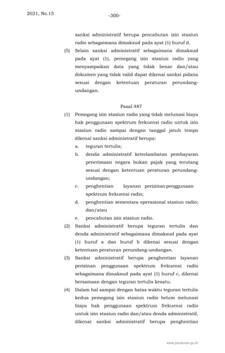 2021, No.15 -300-
sanksi administratif berupa pencabutan izin stasiun
radio sebagaimana dimaksud pada ayat (1) huruf d.
(5) Selain sanksi administratif sebagaimana dimaksud
pada ayat (1), pemegang izin stasiun radio yang
menyampaikan data yang tidak benar dan/atau
dokumen yang tidak valid dapat dikenai sanksi pidana
sesuai dengan ketentuan peraturan perundang-
undangan.
Pasal 487
(1) Pemegang izin stasiun radio yang tidak melunasi biaya
hak penggunaan spektrum frekuensi radio untuk izin
stasiun radio sampai dengan tanggal jatuh tempo
dikenai sanksi administratif berupa:
a. teguran tertulis;
b. denda administratif keterlambatan pembayaran
penerimaan negara bukan pajak yang terutang
sesuai dengan ketentuan peraturan perundang-
undangan;
c. penghentian layanan perizinan penggunaan
spektrum frekuensi radio;
d. penghentian sementara operasional stasiun radio;
dan/atau
e. pencabutan izin stasiun radio.
(2) Sanksi administratif berupa teguran tertulis dan
denda administratif sebagaimana dimaksud pada ayat
(1) huruf a dan huruf b dikenai sesuai dengan
ketentuan peraturan perundang-undangan.
(3) Sanksi administratif berupa penghentian layanan
perizinan penggunaan spektrum frekuensi radio
sebagaimana dimaksud pada ayat (1) huruf c, dikenai
bersamaan dengan teguran tertulis kesatu.
(4) Dalam hal sampai dengan batas waktu teguran tertulis
kedua pemegang izin stasiun radio belum melunasi
biaya hak penggunaan spektrum frekuensi radio
untuk izin stasiun radio dan/atau denda administratif,
dikenai sanksi administratif berupa penghentian
www.peraturan.go.id
 