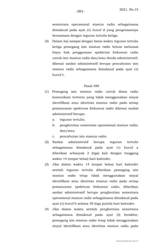 2021, No.15
-301-
sementara operasional stasiun radio sebagaimana
dimaksud pada ayat (1) huruf d yang pengenaannya
bersamaan dengan teguran tertulis ketiga.
(5) Dalam hal sampai dengan batas waktu teguran tertulis
ketiga pemegang izin stasiun radio belum melunasi
biaya hak penggunaan spektrum frekuensi radio
untuk izin stasiun radio dan/atau denda administratif,
dikenai sanksi administratif berupa pencabutan izin
stasiun radio sebagaimana dimaksud pada ayat (1)
huruf e.
Pasal 488
(1) Pemegang izin stasiun radio untuk dinas radio
komunikasi tertentu yang tidak menggunakan sinyal
identifikasi atau identitas stasiun radio pada setiap
pemancaran spektrum frekuensi radio dikenai sanksi
administratif berupa:
a. teguran tertulis;
b. penghentian sementara operasional stasiun radio;
dan/atau
c. pencabutan izin stasiun radio.
(2) Sanksi administratif berupa teguran tertulis
sebagaimana dimaksud pada ayat (1) huruf a
diberikan sebanyak 3 (tiga) kali dengan tenggang
waktu 14 (empat belas) hari kalender.
(3) Jika dalam waktu 14 (empat belas) hari kalender
setelah teguran tertulis diberikan pemegang izin
stasiun radio tetap tidak menggunakan sinyal
identifikasi atau identitas stasiun radio pada setiap
pemancaran spektrum frekuensi radio, diberikan
sanksi administratif berupa penghentian sementara
operasional stasiun radio sebagaimana dimaksud pada
ayat (1) huruf b selama 30 (tiga puluh) hari kalender.
(4) Jika dalam waktu setelah penghentian sementara
sebagaimana dimaksud pada ayat (3) berakhir,
pemegang izin stasiun radio tetap tidak menggunakan
sinyal identifikasi atau identitas stasiun radio pada
www.peraturan.go.id
 