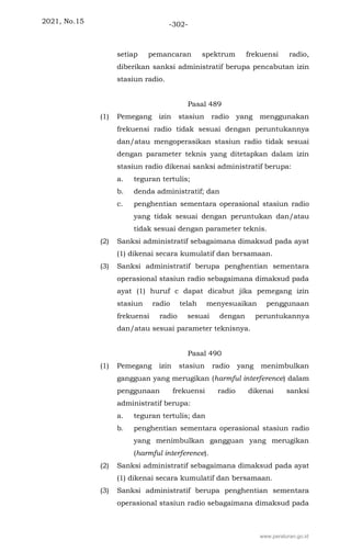 2021, No.15 -302-
setiap pemancaran spektrum frekuensi radio,
diberikan sanksi administratif berupa pencabutan izin
stasiun radio.
Pasal 489
(1) Pemegang izin stasiun radio yang menggunakan
frekuensi radio tidak sesuai dengan peruntukannya
dan/atau mengoperasikan stasiun radio tidak sesuai
dengan parameter teknis yang ditetapkan dalam izin
stasiun radio dikenai sanksi administratif berupa:
a. teguran tertulis;
b. denda administratif; dan
c. penghentian sementara operasional stasiun radio
yang tidak sesuai dengan peruntukan dan/atau
tidak sesuai dengan parameter teknis.
(2) Sanksi administratif sebagaimana dimaksud pada ayat
(1) dikenai secara kumulatif dan bersamaan.
(3) Sanksi administratif berupa penghentian sementara
operasional stasiun radio sebagaimana dimaksud pada
ayat (1) huruf c dapat dicabut jika pemegang izin
stasiun radio telah menyesuaikan penggunaan
frekuensi radio sesuai dengan peruntukannya
dan/atau sesuai parameter teknisnya.
Pasal 490
(1) Pemegang izin stasiun radio yang menimbulkan
gangguan yang merugikan (harmful interference) dalam
penggunaan frekuensi radio dikenai sanksi
administratif berupa:
a. teguran tertulis; dan
b. penghentian sementara operasional stasiun radio
yang menimbulkan gangguan yang merugikan
(harmful interference).
(2) Sanksi administratif sebagaimana dimaksud pada ayat
(1) dikenai secara kumulatif dan bersamaan.
(3) Sanksi administratif berupa penghentian sementara
operasional stasiun radio sebagaimana dimaksud pada
www.peraturan.go.id
 
