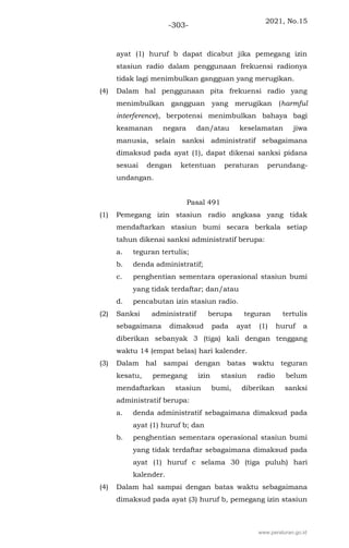 2021, No.15
-303-
ayat (1) huruf b dapat dicabut jika pemegang izin
stasiun radio dalam penggunaan frekuensi radionya
tidak lagi menimbulkan gangguan yang merugikan.
(4) Dalam hal penggunaan pita frekuensi radio yang
menimbulkan gangguan yang merugikan (harmful
interference), berpotensi menimbulkan bahaya bagi
keamanan negara dan/atau keselamatan jiwa
manusia, selain sanksi administratif sebagaimana
dimaksud pada ayat (1), dapat dikenai sanksi pidana
sesuai dengan ketentuan peraturan perundang-
undangan.
Pasal 491
(1) Pemegang izin stasiun radio angkasa yang tidak
mendaftarkan stasiun bumi secara berkala setiap
tahun dikenai sanksi administratif berupa:
a. teguran tertulis;
b. denda administratif;
c. penghentian sementara operasional stasiun bumi
yang tidak terdaftar; dan/atau
d. pencabutan izin stasiun radio.
(2) Sanksi administratif berupa teguran tertulis
sebagaimana dimaksud pada ayat (1) huruf a
diberikan sebanyak 3 (tiga) kali dengan tenggang
waktu 14 (empat belas) hari kalender.
(3) Dalam hal sampai dengan batas waktu teguran
kesatu, pemegang izin stasiun radio belum
mendaftarkan stasiun bumi, diberikan sanksi
administratif berupa:
a. denda administratif sebagaimana dimaksud pada
ayat (1) huruf b; dan
b. penghentian sementara operasional stasiun bumi
yang tidak terdaftar sebagaimana dimaksud pada
ayat (1) huruf c selama 30 (tiga puluh) hari
kalender.
(4) Dalam hal sampai dengan batas waktu sebagaimana
dimaksud pada ayat (3) huruf b, pemegang izin stasiun
www.peraturan.go.id
 