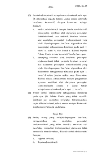 2021, No.15
-305-
(5) Sanksi administratif sebagaimana dimaksud pada ayat
(4) dikenakan kepada Pelaku Usaha secara alternatif
dan/atau kumulatif, dengan ketentuan sebagai
berikut:
a. sanksi administratif berupa denda administratif,
pencabutan sertifikat alat dan/atau perangkat
telekomunikasi, dan menarik kembali seluruh
alat dan/atau perangkat telekomunikasi yang
telah diperdagangkan dan/atau digunakan oleh
masyarakat sebagaimana dimaksud pada ayat (1)
huruf a, huruf c, dan huruf d dikenai kepada
Pelaku Usaha secara kumulatif dan berbarengan.
b. pemegang sertifikat alat dan/atau perangkat
telekomunikasi tidak menarik kembali seluruh
alat dan/atau perangkat telekomunikasi yang
telah diperdagangkan dan/atau digunakan oleh
masyarakat sebagaimana dimaksud pada ayat (1)
huruf d dalam jangka waktu yang ditentukan,
dikenai sanksi administratif berupa penghentian
layanan sertifikat alat dan/atau perangkat
telekomunikasi selama 1 (satu) tahun
sebagaimana dimaksud pada ayat (1) huruf e.
(6) Selain sanksi administratif sebagaimana dimaksud
pada ayat (1), Pelaku Usaha yang tidak memiliki
sertifikat alat dan/atau perangkat telekomunikasi
dapat dikenai sanksi pidana sesuai dengan ketentuan
peraturan perundang-undangan.
Pasal 493
(1) Setiap orang yang memperdagangkan dan/atau
menggunakan alat dan/atau perangkat
telekomunikasi yang tidak memiliki sertifikat alat
dan/atau perangkat telekomunikasi dan/atau tidak
memenuhi standar teknis, dikenai sanksi administratif
berupa:
a. teguran tertulis;
b. denda administratif;
www.peraturan.go.id
 