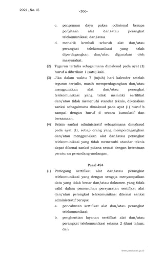2021, No.15 -306-
c. pengenaan daya paksa polisional berupa
penyitaan alat dan/atau perangkat
telekomunikasi; dan/atau
d. menarik kembali seluruh alat dan/atau
perangkat telekomunikasi yang telah
diperdagangkan dan/atau digunakan oleh
masyarakat.
(2) Teguran tertulis sebagaimana dimaksud pada ayat (1)
huruf a diberikan 1 (satu) kali.
(3) Jika dalam waktu 7 (tujuh) hari kalender setelah
teguran tertulis, masih memperdagangkan dan/atau
menggunakan alat dan/atau perangkat
telekomunikasi yang tidak memiliki sertifikat
dan/atau tidak memenuhi standar teknis, dikenakan
sanksi sebagaimana dimaksud pada ayat (1) huruf b
sampai dengan huruf d secara kumulatif dan
bersamaan.
(4) Selain sanksi administratif sebagaimana dimaksud
pada ayat (1), setiap orang yang memperdagangkan
dan/atau menggunakan alat dan/atau perangkat
telekomunikasi yang tidak memenuhi standar teknis
dapat dikenai sanksi pidana sesuai dengan ketentuan
peraturan perundang-undangan.
Pasal 494
(1) Pemegang sertifikat alat dan/atau perangkat
telekomunikasi yang dengan sengaja menyampaikan
data yang tidak benar dan/atau dokumen yang tidak
valid dalam pemenuhan persyaratan sertifikat alat
dan/atau perangkat telekomunikasi dikenai sanksi
administratif berupa:
a. pencabutan sertifikat alat dan/atau perangkat
telekomunikasi;
b. penghentian layanan sertifikat alat dan/atau
perangkat telekomunikasi selama 2 (dua) tahun;
dan
www.peraturan.go.id
 