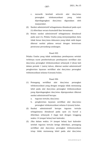 2021, No.15
-307-
c. menarik kembali seluruh alat dan/atau
perangkat telekomunikasi yang telah
diperdagangkan dan/atau digunakan oleh
masyarakat.
(2) Sanksi administratif sebagaimana dimaksud pada ayat
(1) diberikan secara kumulatif dan bersamaan.
(3) Selain sanksi administratif sebagaimana dimaksud
pada ayat (1), Pelaku Usaha yang menyampaikan data
tidak benar dan/atau dokumen yang tidak valid dapat
dikenai sanksi pidana sesuai dengan ketentuan
peraturan perundang-undangan.
Pasal 495
Pelaku Usaha yang tidak melakukan pembayaran setelah
terbitnya surat pemberitahuan pembayaran sertifikat alat
dan/atau perangkat telekomunikasi sebanyak 2 (dua) kali
dalam periode 1 (satu) tahun, dikenai sanksi administratif
penghentian layanan sertifikat alat dan/atau perangkat
telekomunikasi selama 6 (enam) bulan.
Pasal 496
(1) Pemegang sertifikat alat dan/atau perangkat
telekomunikasi yang dengan sengaja tidak memasang
label pada alat dan/atau perangkat telekomunikasi
yang diperdagangkan dan/atau dipergunakan dikenai
sanksi administratif berupa:
a. teguran tertulis; dan/atau
b. penghentian layanan sertifikat alat dan/atau
perangkat telekomunikasi selama 6 (enam) bulan.
(2) Sanksi administratif berupa teguran tertulis
sebagaimana dimaksud pada ayat (1) huruf a
diberikan sebanyak 3 (tiga) kali dengan tenggang
waktu 14 (empat belas) hari kalender.
(3) Jika dalam waktu 14 (empat belas) hari kalender
setelah teguran tertulis ketiga diberikan, pemegang
sertifikat alat dan/atau perangkat telekomunikasi
tetap tidak memasang label pada alat dan/atau
www.peraturan.go.id
 