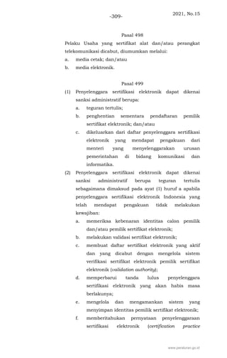 2021, No.15
-309-
Pasal 498
Pelaku Usaha yang sertifikat alat dan/atau perangkat
telekomunikasi dicabut, diumumkan melalui:
a. media cetak; dan/atau
b. media elektronik.
Pasal 499
(1) Penyelenggara sertifikasi elektronik dapat dikenai
sanksi administratif berupa:
a. teguran tertulis;
b. penghentian sementara pendaftaran pemilik
sertifikat elektronik; dan/atau
c. dikeluarkan dari daftar penyelenggara sertifikasi
elektronik yang mendapat pengakuan dari
menteri yang menyelenggarakan urusan
pemerintahan di bidang komunikasi dan
informatika.
(2) Penyelenggara sertifikasi elektronik dapat dikenai
sanksi administratif berupa teguran tertulis
sebagaimana dimaksud pada ayat (1) huruf a apabila
penyelenggara sertifikasi elektronik Indonesia yang
telah mendapat pengakuan tidak melakukan
kewajiban:
a. memeriksa kebenaran identitas calon pemilik
dan/atau pemilik sertifikat elektronik;
b. melakukan validasi sertifikat elektronik;
c. membuat daftar sertifikat elektronik yang aktif
dan yang dicabut dengan mengelola sistem
verifikasi sertifikat elektronik pemilik sertifikat
elektronik (validation authority);
d. memperbarui tanda lulus penyelenggara
sertifikasi elektronik yang akan habis masa
berlakunya;
e. mengelola dan mengamankan sistem yang
menyimpan identitas pemilik sertifikat elektronik;
f. memberitahukan pernyataan penyelenggaraan
sertifikasi elektronik (certification practice
www.peraturan.go.id
 