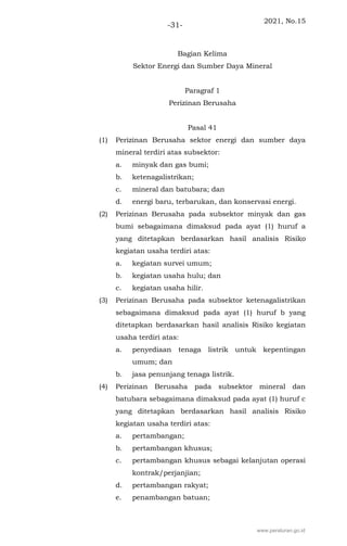 2021, No.15
-31-
Bagian Kelima
Sektor Energi dan Sumber Daya Mineral
Paragraf 1
Perizinan Berusaha
Pasal 41
(1) Perizinan Berusaha sektor energi dan sumber daya
mineral terdiri atas subsektor:
a. minyak dan gas bumi;
b. ketenagalistrikan;
c. mineral dan batubara; dan
d. energi baru, terbarukan, dan konservasi energi.
(2) Perizinan Berusaha pada subsektor minyak dan gas
bumi sebagaimana dimaksud pada ayat (1) huruf a
yang ditetapkan berdasarkan hasil analisis Risiko
kegiatan usaha terdiri atas:
a. kegiatan survei umum;
b. kegiatan usaha hulu; dan
c. kegiatan usaha hilir.
(3) Perizinan Berusaha pada subsektor ketenagalistrikan
sebagaimana dimaksud pada ayat (1) huruf b yang
ditetapkan berdasarkan hasil analisis Risiko kegiatan
usaha terdiri atas:
a. penyediaan tenaga listrik untuk kepentingan
umum; dan
b. jasa penunjang tenaga listrik.
(4) Perizinan Berusaha pada subsektor mineral dan
batubara sebagaimana dimaksud pada ayat (1) huruf c
yang ditetapkan berdasarkan hasil analisis Risiko
kegiatan usaha terdiri atas:
a. pertambangan;
b. pertambangan khusus;
c. pertambangan khusus sebagai kelanjutan operasi
kontrak/perjanjian;
d. pertambangan rakyat;
e. penambangan batuan;
www.peraturan.go.id
 