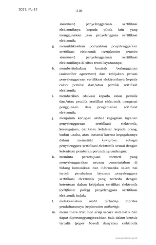 2021, No.15 -310-
statement) penyelenggaraan sertifikasi
elektroniknya kepada pihak lain yang
menggunakan jasa penyelenggara sertifikasi
elektronik;
g. memublikasikan pernyataan penyelenggaraan
sertifikasi elektronik (certification practice
statement) penyelenggaraan sertifikasi
elektroniknya di situs resmi layanannya;
h. memberitahukan kontrak berlangganan
(subscriber agreement) dan kebijakan privasi
penyelenggaraan sertifikasi elektroniknya kepada
calon pemilik dan/atau pemilik sertifikat
elektronik;
i. memberikan edukasi kepada calon pemilik
dan/atau pemilik sertifikat elektronik mengenai
penggunaan dan pengamanan sertifikat
elektronik;
j. menjamin kerugian akibat kegagalan layanan
penyelenggaraan sertifikasi elektronik,
kesengajaan, dan/atau kelalaian kepada orang,
badan usaha, atau instansi karena kegagalannya
dalam mematuhi kewajiban sebagai
penyelenggara sertifikasi elektronik sesuai dengan
ketentuan peraturan perundang-undangan;
k. meminta persetujuan menteri yang
menyelenggarakan urusan pemerintahan di
bidang komunikasi dan informatika dalam hal
terjadi perubahan layanan penyelenggara
sertifikasi elektronik yang berbeda dengan
ketentuan dalam kebijakan sertifikat elektronik
(certificate policy) penyelenggara sertifikasi
elektronik induk;
l. melaksanakan audit terhadap otoritas
pendaftarannya (registration authority);
m. memelihara dokumen arsip secara sistematik dan
dapat dipertanggungjawabkan baik dalam bentuk
tertulis (paper based) dan/atau elektronik
www.peraturan.go.id
 