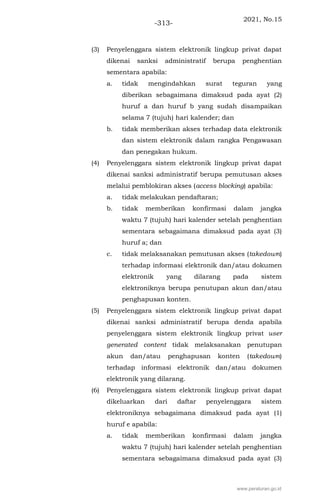 2021, No.15
-313-
(3) Penyelenggara sistem elektronik lingkup privat dapat
dikenai sanksi administratif berupa penghentian
sementara apabila:
a. tidak mengindahkan surat teguran yang
diberikan sebagaimana dimaksud pada ayat (2)
huruf a dan huruf b yang sudah disampaikan
selama 7 (tujuh) hari kalender; dan
b. tidak memberikan akses terhadap data elektronik
dan sistem elektronik dalam rangka Pengawasan
dan penegakan hukum.
(4) Penyelenggara sistem elektronik lingkup privat dapat
dikenai sanksi administratif berupa pemutusan akses
melalui pemblokiran akses (access blocking) apabila:
a. tidak melakukan pendaftaran;
b. tidak memberikan konfirmasi dalam jangka
waktu 7 (tujuh) hari kalender setelah penghentian
sementara sebagaimana dimaksud pada ayat (3)
huruf a; dan
c. tidak melaksanakan pemutusan akses (takedown)
terhadap informasi elektronik dan/atau dokumen
elektronik yang dilarang pada sistem
elektroniknya berupa penutupan akun dan/atau
penghapusan konten.
(5) Penyelenggara sistem elektronik lingkup privat dapat
dikenai sanksi administratif berupa denda apabila
penyelenggara sistem elektronik lingkup privat user
generated content tidak melaksanakan penutupan
akun dan/atau penghapusan konten (takedown)
terhadap informasi elektronik dan/atau dokumen
elektronik yang dilarang.
(6) Penyelenggara sistem elektronik lingkup privat dapat
dikeluarkan dari daftar penyelenggara sistem
elektroniknya sebagaimana dimaksud pada ayat (1)
huruf e apabila:
a. tidak memberikan konfirmasi dalam jangka
waktu 7 (tujuh) hari kalender setelah penghentian
sementara sebagaimana dimaksud pada ayat (3)
www.peraturan.go.id
 