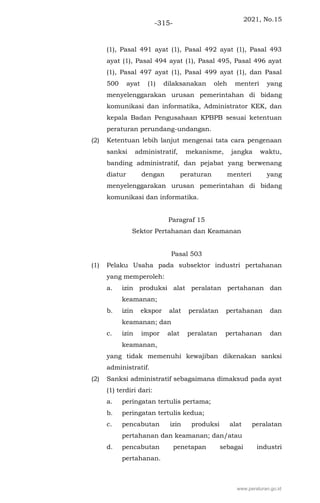 2021, No.15
-315-
(1), Pasal 491 ayat (1), Pasal 492 ayat (1), Pasal 493
ayat (1), Pasal 494 ayat (1), Pasal 495, Pasal 496 ayat
(1), Pasal 497 ayat (1), Pasal 499 ayat (1), dan Pasal
500 ayat (1) dilaksanakan oleh menteri yang
menyelenggarakan urusan pemerintahan di bidang
komunikasi dan informatika, Administrator KEK, dan
kepala Badan Pengusahaan KPBPB sesuai ketentuan
peraturan perundang-undangan.
(2) Ketentuan lebih lanjut mengenai tata cara pengenaan
sanksi administratif, mekanisme, jangka waktu,
banding administratif, dan pejabat yang berwenang
diatur dengan peraturan menteri yang
menyelenggarakan urusan pemerintahan di bidang
komunikasi dan informatika.
Paragraf 15
Sektor Pertahanan dan Keamanan
Pasal 503
(1) Pelaku Usaha pada subsektor industri pertahanan
yang memperoleh:
a. izin produksi alat peralatan pertahanan dan
keamanan;
b. izin ekspor alat peralatan pertahanan dan
keamanan; dan
c. izin impor alat peralatan pertahanan dan
keamanan,
yang tidak memenuhi kewajiban dikenakan sanksi
administratif.
(2) Sanksi administratif sebagaimana dimaksud pada ayat
(1) terdiri dari:
a. peringatan tertulis pertama;
b. peringatan tertulis kedua;
c. pencabutan izin produksi alat peralatan
pertahanan dan keamanan; dan/atau
d. pencabutan penetapan sebagai industri
pertahanan.
www.peraturan.go.id
 